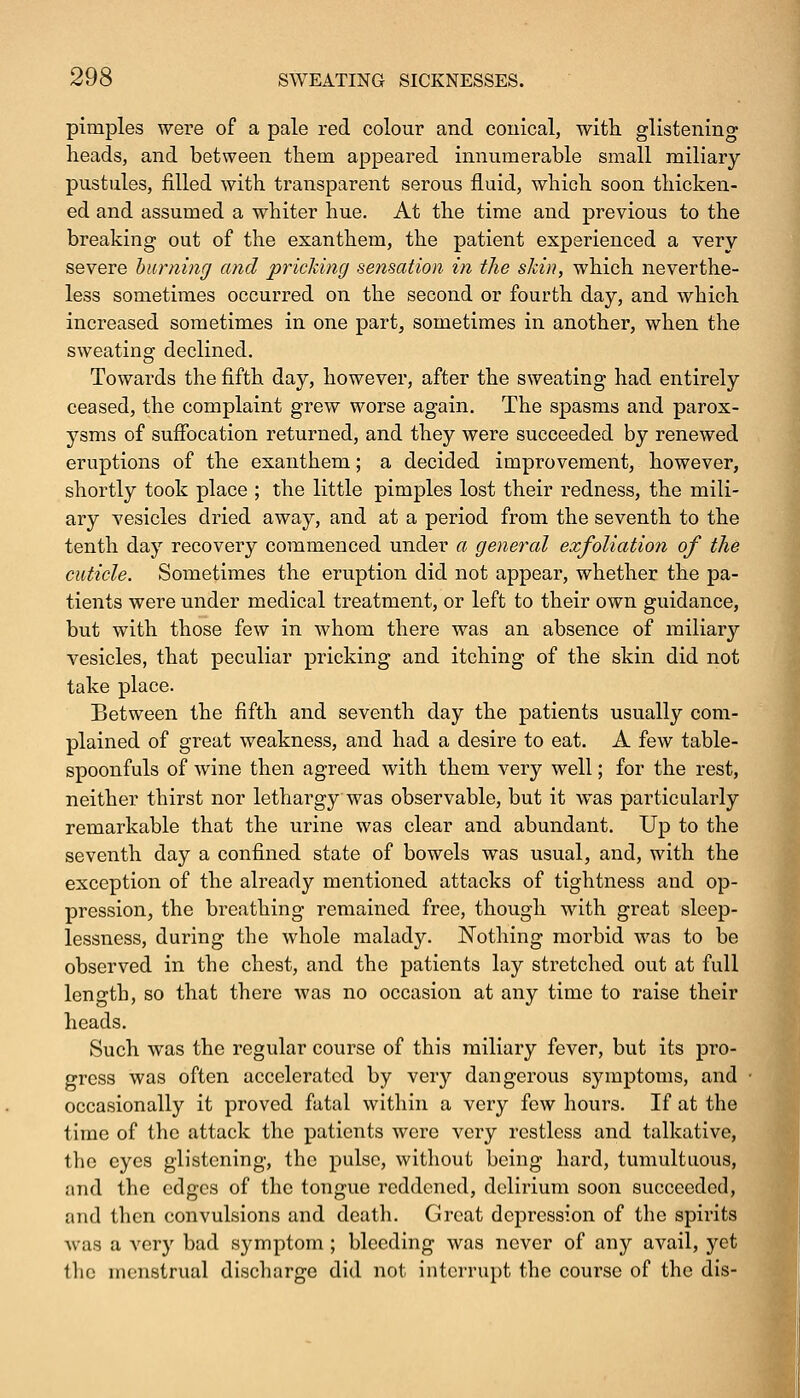 pimples were of a pale red colour and conical, with, glistening; heads, and between them appeared innumerable small miliary pustules, filled with transparent serous fluid, which soon thicken- ed and assumed a whiter hue. At the time and previous to the breaking out of the exanthem, the patient experienced a very severe burning and pricking sensation in the skin, which neverthe- less sometimes occurred on the second or fourth day, and which increased sometimes in one part, sometimes in another, when the sweating declined. Towards the fifth day, however, after the sweating had entirely ceased, the complaint grew worse again. The spasms and parox- ysms of suffocation returned, and they were succeeded by renewed eruptions of the exanthem; a decided improvement, however, shortly took place ; the little pimples lost their redness, the mili- ary vesicles dried away, and at a period from the seventh to the tenth day recovery commenced under a general exfoliation of the cuticle. Sometimes the eruption did not appear, whether the pa- tients were under medical treatment, or left to their own guidance, but with those few in whom there was an absence of miliary vesicles, that peculiar pricking and itching of the skin did not take place. Between the fifth and seventh day the patients usually com- plained of great weakness, and had a desire to eat. A few table- spoonfuls of wine then agreed with them very well; for the rest, neither thirst nor lethargy was observable, but it was particularly remarkable that the urine was clear and abundant. Up to the seventh day a confined state of bowels was usual, and, with the exception of the already mentioned attacks of tightness and op- pression, the breathing remained free, though with great sleep- lessness, during the whole malady. Nothing morbid was to be observed in the chest, and the patients lay stretched out at full length, so that there was no occasion at any time to raise their heads. Such was the regular course of this miliary fever, but its pro- gress was often accelerated by very dangerous symptoms, and occasionally it proved fatal within a very few hours. If at the time of the attack the patients were very restless and talkative, the eyes glistening, the pulse, without being hard, tumultuous, and the edges of the tongue reddened, delirium soon succeeded, and then convulsions and death. Great depression of the spirits ■was a very bad symptom ; bleeding was never of any avail, yet the menstrual discharge did not interrupt the course of the dis-