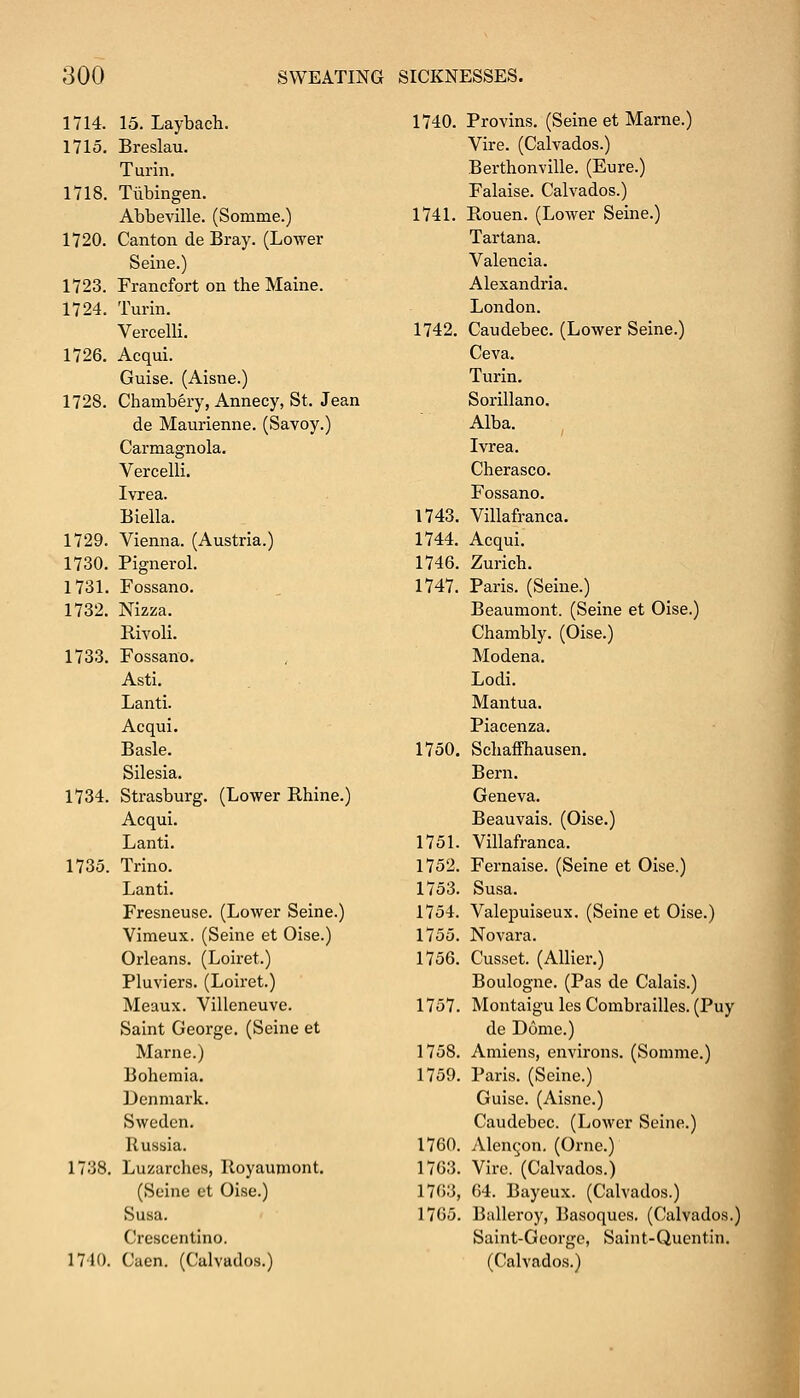 1714. 15. Laybach. 1740. Provins. (Seine et Marne.) 1715. Breslau. Turin. Vire. (Calvados.) Berthonville. (Eure.) 1718. Tubingen. Falaise. Calvados.) Abbeville. (Somme.) 1741. Rouen. (Lower Seine.) 1720. Canton de Bray. (Lower Tartana. Seine.) Valencia. 1723. Francfort on the Maine. Alexandria. 1724. Turin. London. Vercelli. 1742. Caudebec. (Lower Seine.) 1726. Acqui. Ceva. Guise. (Aisne.) Turin. 1728. Chambery, Annecy, St. Jean de Maurienne. (Savoy.) Sorillano. Alba. Carmagnola. Ivrea. Vercelli. Cherasco. Ivrea. Fossano. Biella. 1743. Villafranca. 1729. Vienna. (Austria.) 1744. Acqui. 1730. Pignerol. 1746. Zurich. 1731. Fossano. 1747. Paris. (Seine.) 1732. Nizza. Rivoli. Beaumont. (Seine et Oise.) Chambly. (Oise.) 1733. Fossano. Asti. Lanti. Acqui. Modena. Lodi. Mantua. Piacenza. Basle. 1750. Schaffhausen. Silesia. Bern. 1734. Strasburg. (Lower Rhine.) Acqui. Geneva. Beauvais. (Oise.) Lanti. 1751. Villafranca. 1735. Trino. 1752. Fernaise. (Seine et Oise.) Lanti. 1753. Susa. Fresneuse. (Lower Seine.) 1754. Valepuiseux. (Seine et Oise.) Vimeux. (Seine et Oise.) 1755. No vara. Orleans. (Loiret.) 1756. Cusset. (Allier.) Pluviers. (Loiret.) Boulogne. (Pas de Calais.) Meaux. Villeneuve. 1757. Montaigu les Combrailles. (Puy Saint George. (Seine et de Dome.) Marne.) 1758. Amiens, environs. (Somme.) Bohemia. 1759. Paris. (Seine.) Denmark. Guise. (Aisne.) Sweden. Caudebec. (Lower Seine.) Russia. 1760. Alengon. (Orne.) 1738. Luzarches, lloyaumont. 1763. Vire. (Calvados.) (Seine et Oise.) 1763, 64. Bayeux. (Calvados.) Susa. 1765. Balleroy, Basoques. (Calvados.) Crescentino. Saint-George, Saint-Quentin. 1710. Caen. (Calvados.) (Calvados.)