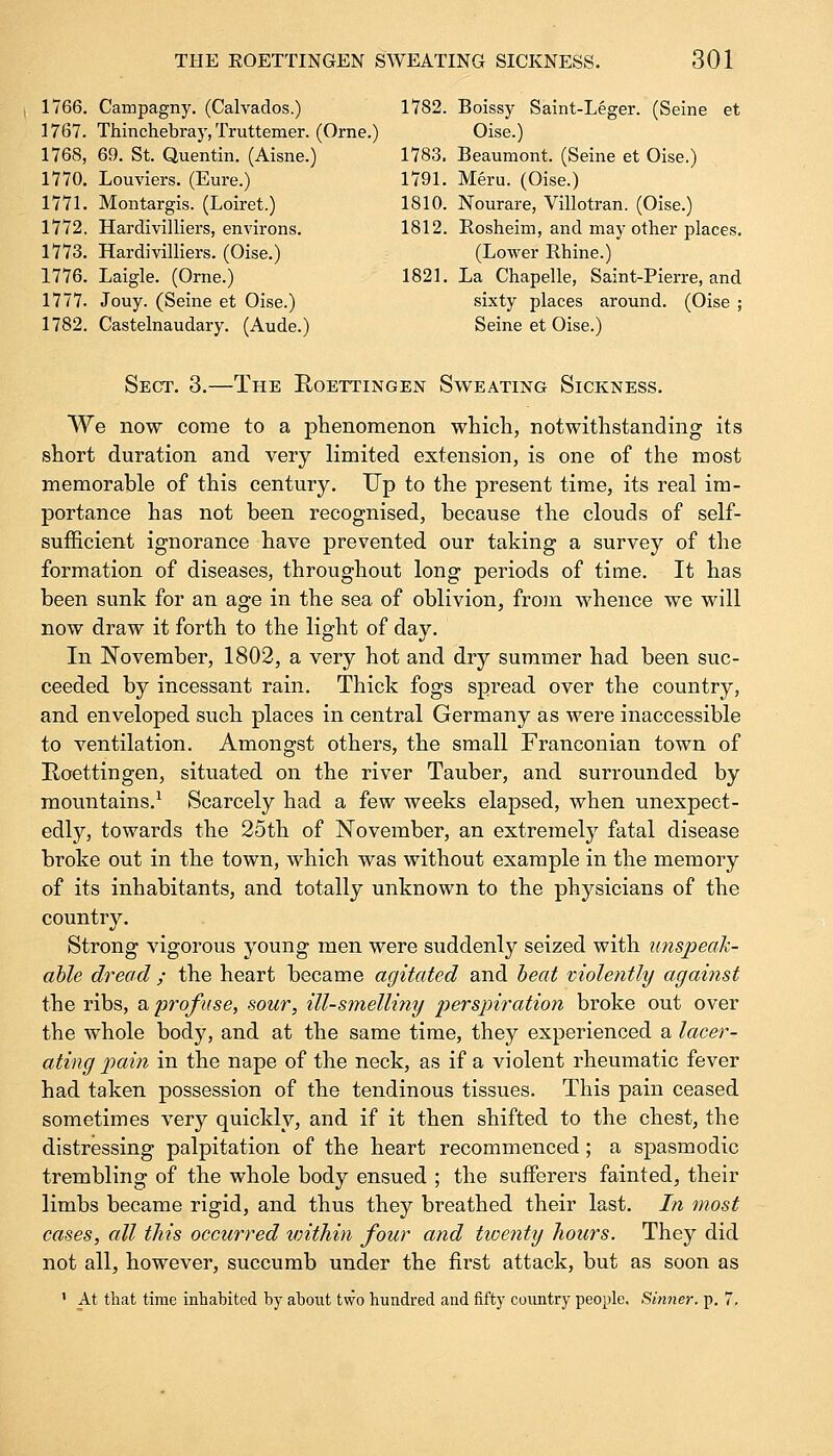 1766. Campagny. (Calvados.) 1782. Boissy Saint-Leger. (Seine et 1767. Thinchebray, Truttemer. (Orne.) Oise.) 1768. 69. St. Quentin. (Aisne.) 1783. Beaumont. (Seine et Oise.) 1770. Louviers. (Eure.) 1791. Meru. (Oise.) 1771. Montargis. (Loiret.) 1810. Nourare, Villotran. (Oise.) 1772. Hardivilliers, environs. 1812. Rosheim, and may other places. 1773. Hardivilliers. (Oise.) (Lower Rhine.) 1776. Laigle. (Orne.) 1821. La Chapelle, Saint-Pierre, and 1777. Jouy. (Seine et Oise.) sixty places around. (Oise ; 1782. Castelnaudary. (Aude.) Seine et Oise.) Sect. 3.—The Roettingen Sweating Sickness. We now come to a phenomenon which, notwithstanding its short duration and very limited extension, is one of the most memorable of this century. Up to the present time, its real im- portance has not been recognised, because the clouds of self- sufficient ignorance have prevented our taking a survey of the formation of diseases, throughout long periods of time. It has been sunk for an age in the sea of oblivion, from whence we will now draw it forth to the light of day. In November, 1802, a very hot and dry summer had been suc- ceeded by incessant rain. Thick fogs spread over the country, and enveloped such places in central Germany as were inaccessible to ventilation. Amongst others, the small Franconian town of Roettingen, situated on the river Tauber, and surrounded by mountains.1 Scarcely had a few weeks elapsed, when unexpect- edly, towards the 25th of November, an extremely fatal disease broke out in the town, which was without example in the memory of its inhabitants, and totally unknown to the physicians of the country. Strong vigorous young men were suddenly seized with unspeak- able dread ; the heart became agitated and beat violently against the ribs, a profuse, sour, ill-smelling perspiration broke out over the whole body, and at the same time, they experienced a lacer- ating pain in the nape of the neck, as if a violent rheumatic fever had taken possession of the tendinous tissues. This pain ceased sometimes very quickly, and if it then shifted to the chest, the distressing palpitation of the heart recommenced; a spasmodic trembling of the whole body ensued ; the sufferers fainted, their limbs became rigid, and thus they breathed their last. In most cases, all this occurred vrithin four and twenty hours. They did not all, however, succumb under the first attack, but as soon as ' At that time inhabited by about two hundred and fifty country people. Sinner, p. 7.