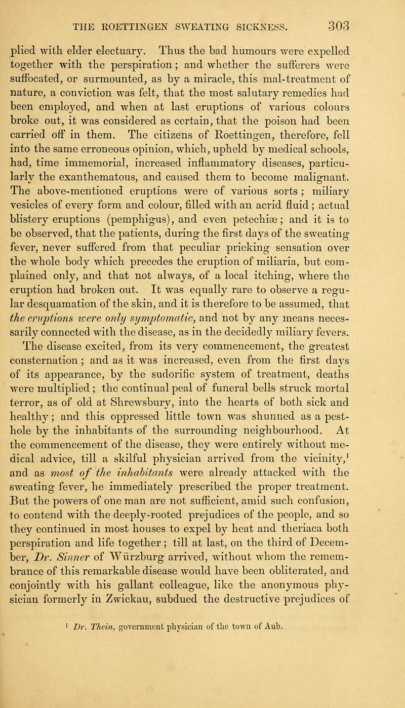 plied with elder electuary. Thus the bad humours were expelled together with the perspiration; and whether the sufferers were suffocated, or surmounted, as by a miracle, this mal-treatment of nature, a conviction was felt, that the most salutary remedies had been employed, and when at last eruptions of various colours broke out, it was considered as certain, that the poison had been carried off in them. The citizens of Roettingen, therefore, fell into the same erroneous opinion, which, upheld by medical schools, had, time immemorial, increased inflammatory diseases, particu- larly the exanthematous, and caused them to become malignant. The above-mentioned eruptions were of various sorts; miliary vesicles of every form and colour, filled with an acrid fluid; actual blistery eruptions (pemphigus), and even petechise; and it is to be observed, that the patients, during the first days of the sweating fever, never suffered from that peculiar pricking sensation over the whole body which precedes the eruption of miliaria, but com- plained only, and that not always, of a local itching, where the eruption had broken out. It was equally rare to observe a regu- lar desquamation of the skin, and it is therefore to be assumed, that the eruptions icere only symptomatic, and not by any means neces- sarily connected with the disease, as in the decidedly miliary fevers. The disease excited, from its very commencement, the greatest consternation; and as it was increased, even from the first days of its appearance, by the sudorific system of treatment, deaths were multiplied; the continual peal of funeral bells struck mortal terror, as of old at Shrewsbury, into the hearts of both sick and healthy; and this oppressed little town was shunned as a pest- hole by the inhabitants of the surrounding neighbourhood. At the commencement of the disease, they were entirely without me- dical advice, till a skilful physician arrived from the vicinity,1 and as most of the inhabitants were already attacked with the sweating fever, he immediately prescribed the proper treatment. But the powers of one man are not sufficient, amid such confusion, to contend with the deeply-rooted prejudices of the people, and so they continued in most houses to expel by heat and theriaca both perspiration and life together ; till at last, on the third of Decem- ber, Dr. Sinner of Wurzburg arrived, without whom the remem- brance of this remarkable disease would have been obliterated, and conjointly with his gallant colleague, like the anonymous phy- sician formerly in Zwickau, subdued the destructive prejudices of 1 Dr. Thein, government physician of the town of Aub.