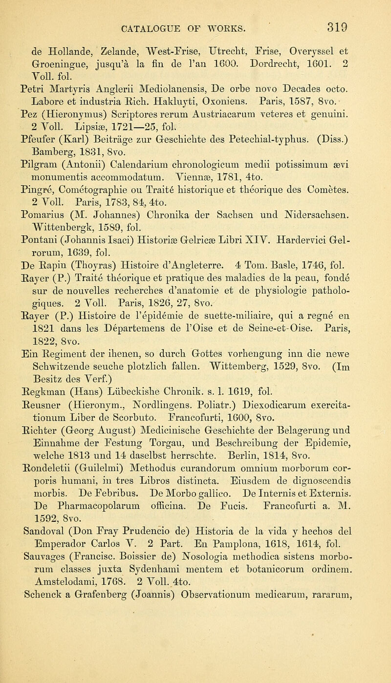 de Hollande, Zelande, West-Prise, Utrecht, Prise, Overyssel et G-roeningue, jusqu'a la fin de l'an 1600. Dordrecht, 1601. 2 Voll. fol. Petri Martyris Anglerii Mediolanensis, De orbe novo Decades octo. Lahore et industria Rich. Hakluyti, Oxoniens. Paris, 1587, 8vo. Pez (Hieronymus) Scriptores rerum Austriacarum veteres et genuini. 2 Voll. Lipsi^e, 1721—25, fol. Pfeufer (Karl) Beitrage zur Greschichte des Petechial-typhus. (Diss.) Bamherg, 1831, 8vo. Pilgram (Antonii) Calendarium chronologicum medii potissimuin sevi monurnentis accommodatum. Viennas, 1781, 4to. Pingre, Cometographie ou Traite historique et theorique des Cometes. 2 Voll. Paris, 1783, 84, 4to. Pomarius (M. Johannes) Chronika der Sachsen und Nidersachsen. Wittenbergk, 1589, fol. Pontani (Johannis Isaci) Historian Grelrica? Libri XIV. Hardervici Grel- rorum, 1639, fol. De Bapin (Thoyras) Histoire d'Angleterre. 4 Tom. Basle, 1746, fol. Bayer (P.) Traite theorique et pratique des maladies de la peau, fonde sur de nouvelles reckercbes d'anatomie et de physiologie patholo- giques. 2 Voll. Paris, 1826, 27, 8vo. Bayer (P.) Histoire de l'epidemie de suette-miliaire, qui a regne en 1821 dans les Departemeus de l'Oise et de Seine-et-Oise. Paris, 1822, 8vo. Ein Begiment der ihenen, so durch G-ottes vorhengung inn die newe Schwitzende seuche plotzlich fallen. Wittemberg, 1529, 8vo. (Im Besitz des Verf.) Begkman (Hans) Lubeckishe Chronik. s. 1. 1619, fol. Beusner (Hieronym., Nordlingens. Poliatr.) Diexodicarum exercita- tionum Liber de Scorbuto. Prancofurti, 1600, 8vo. Bichter (Greorg August) Medicinische Geschichte der Belagerung und Einnahme der Pestung Torgau, und Beschreibung der Epidemie, welche 1813 und 14 daselbst herrschte. Berlin, 1814, 8vo. Bondeletii (Gruilelmi) Methodus curandorum omnium morborum cor- poris humani, in tres Libros distincta. Eiusdem de dignoscendis morbis. De Pebribus. De Morbo gallico. De Internis et Externis. De Pharmacopolarum officina. De Pucis. Prancofurti a. M. 1592, 8vo. Sandoval (Don Pray Prudencio de) Historia de la vida y hechos del Emperador Carlos V. 2 Part. En Pamplona, 1618, 1614, fol. Sauvages (Prancisc. Boissier de) Nosologia metbodica sistens morbo- rum classes juxta Sydenhami mentem et botanicorum ordinem. Amstelodami, 1768. 2 Voll. 4to. Schenck a Grrafenberg (Joannis) Observationum medicarum, rararum,