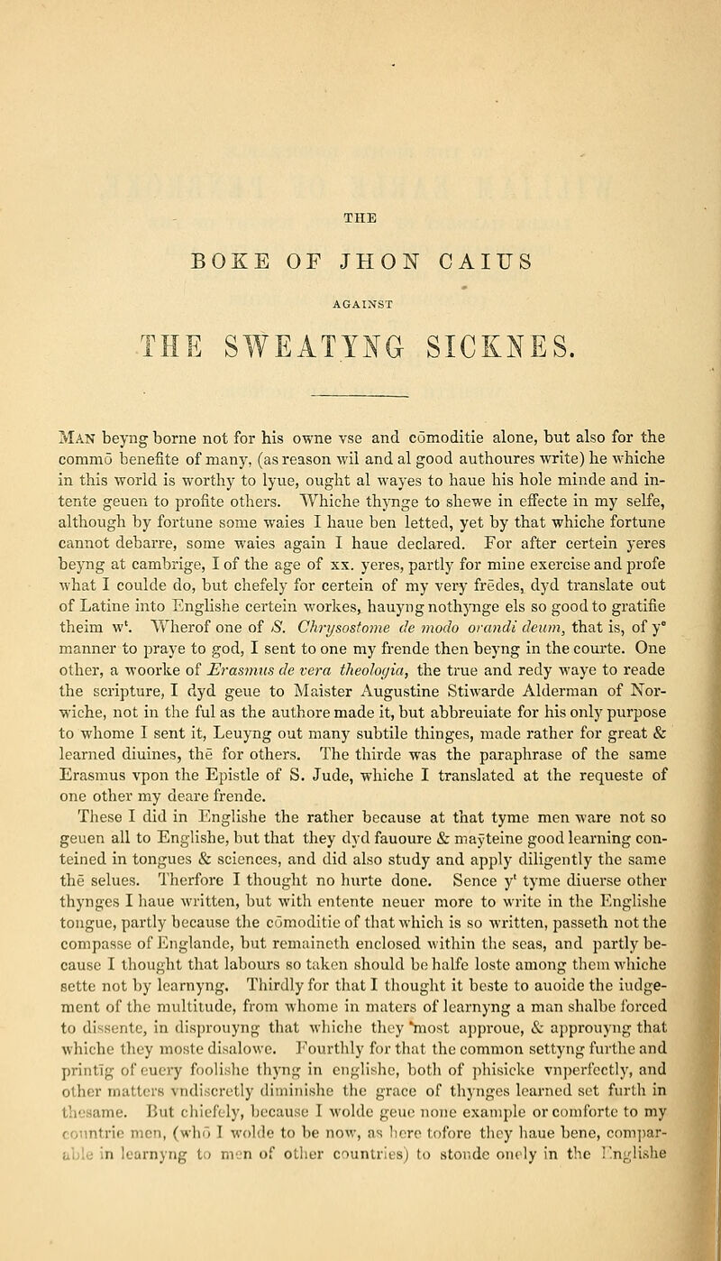 OKE OF JHON CAIUS THE SWEATING SICKNES. Man beyng borne not for his owne vse and comoditie alone, but also for the commo benefite of many, (as reason wil and al good authoures write) he whiche in this world is worthy to lyue, ought al wayes to haue his hole minde and in- tente geuen to profite others. VVhiehe thynge to shewe in effecte in my selfe, although by fortune some waies I haue ben letted, yet by that whiche fortune cannot debarre, some waies again I haue declared. For after certein yeres beyng at cambrige, I of the age of xx. yeres, partly for mine exercise and profe what I coulde do, but chefely for certein of my very fredes, dyd translate out of Latine into Englishe certein workes, hauyngnothynge els so good to gratifie theim w\ Wherof one of S. Chrysostome de modo orandi deurn, that is, of y° manner to praye to god, I sent to one my frende then beyng in the courte. One other, a woorke of Erasmus de vera theologia, the true and redy waye to reade the scripture, I dyd geue to Maister Augustine Stiwarde Alderman of Nor- wiche, not in the ful as the authore made it, but abbreuiate for his only purpose to whome I sent it, Leuyng out many subtile thinges, made rather for great & learned diuines, the for others. The thirde was the paraphrase of the same Erasmus vpon the Epistle of S. Jude, whiche I translated at the requeste of one other my deare frende. These I did in Englishe the rather because at that tyme men ware not so geuen all to Englishe, but that they dyd fauoure & mayteine good learning con- teined in tongues & sciences, and did also study and apply diligently the same the selues. Therfore I thought no hurte done. Sence y' tyme diuerse other thynges I haue written, but with entente neuer more to write in the Englishe tongue, partly because the comoditie of that which is so written, passeth not the compasse of Englande, but remaineth enclosed within the seas, and partly be- cause I thought that labours so taken should behalfe loste among thcmAvhiche sette not by learnyng. Thirdly for that I thought it beste to auoide the Judge- ment of the multitude, from whome in maters of learnyng a man shalbe forced to dissentc, in disprouyng that whiche they most approue, & approuyng that whiche they moste disalowe. Fourthly for that the common settyng furthe and printlg of euery foolishe thyng in englishe, both of phisicke vnperfectly, and other mailers vndiscretly diminishe the grace of thynges learned set furth in I ;mie. But chiefely, because I woldc geue none example or comforte to my trie men, (who I wolde to be now, as here tofore they haue bene, compar- n learnyng to men of other countries) to stor.de onely in the r.nglishe