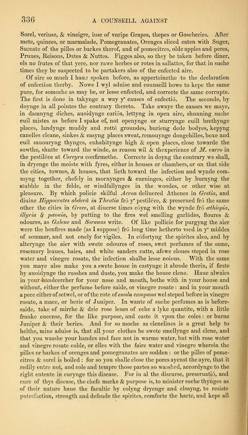 Sorel, veriuse, & vineigre, iuse of vnripe Grapes, thepes or Goseberies. After mete, quinces, or marmalade, Pomegranates, Orenges sliced eaten with Suger, Succate of the pilles or barkes therof, and of pomecitres, olde apples and peres, Prunes, Reisons, Dates & Nuttes. Figges also, so they he taken before diner, els no frutes of that yere, nor rawe herbes or rotes in sallattes, for that in suche times they be suspected to be partakers also of the enfected aire. Of aire so much I haue spoken before, as apperteinethe to the declaration of enfection therby. Nowe I wyl aduise and counseill howe to kepe the same pure, for somoche as may be, or lesse enfected, and correcte the same corrupte. The first is done in takynge a way ye causes of enfectio. The seconde, by doynge in all pointes the contrary thereto. Take awaye the causes we maye, in damnyng diches, auoidynge carios, lettyng in open aire, shunning suche euil mistes as before I spake of, not openynge or sturrynge euill brethynge places, landynge muddy and rotte groundes, burieng dede bodyes, kepyng canelles cleane, sinkes & easyng places sweat, remouynge dongehilles, boxe and euil sauouryng thynges, enhabitynge high & open places, close towarde the sowthe, shutte toward the winde, as reason wil & thexperience of M. varro in the pestilece at Corcyra confirmethe. Correcte in doyng the contrary we shall, in dryenge the moiste with fyres, either in houses or chambers, or on that side the cities, townes, & houses, that lieth toward the infection and wynde com- myng together, chefely in mornynges & eueninges, either by burnyng the stubble in the felde, or windfallynges in the woodes, or other wise at pleasure. By which policie skilful Acron deliuered Athenes in Gretia, and diuine Hippocrates abclerd in Thratia fro y° pestilece, & preserued fro the same other the cities in Grece, at diuerse times coyng with the wynde fro Ethiopia, illyria 8f peeonia, by putting to the fires wel smelling garlades, floures & odoures, as Galene and Soranus write. Of like pollicie for purgyng the aier were the bonfires made (as I suppose) fro long time hetherto vsed in ye middes of sommer, and not onely for vigiles. In cofortyng the spirites also, and by alterynge the aier with swete odoures of roses, swet perfumes of the same, rosemary leaues, baies, and white sanders cutte, afewe cloues steped in rose water and vinegre rosate, the infection shalbe lesse noious. With the same you maye also make you a swete house in castynge it abrode therin, if firste by auoidynge the russhes and duste, you make the house clene. Haue alwaies in your handcercher for your nose and mouth, bothe with in your house and without, either the perfume before saide, or vinegre rosate : and in your mouth apece either of setwcl, or of the rote ofemila campana wel steped before in vinegre rosate, a mace, or berie of Juniper. In wante of suche perfumes as is before- saide, take of mirrhe & drie rose leues of eche a lyke quantite, with a little franke encense, for the like purpose, and caste it vpon the coles: or burne Juniper & their beries. And for so moche as clenelines is a great help to helthc, mine aduise is, that all your clothes be swete smellynge and clene, and that you wasshe your handcs and face not in warme water, but with rose water and vinegre rosate colde, or elles with the faire water and vinegre wherein the pilles or barkes of orenges and pomegranates are sodden : or the pilles of pome- citres & sorel is boiled : for so you shallc close the pores ayenst the ayre, that it redily cntre not, and cole and tempre those partes so wasshed, accordyngc to the right entente in curynge this disease. For in al the discurse, preseruatid, and cure of thys disease, the chefe marke & purpose is, to minister suche thynges as of their nature haue the facultic by colyng dryenge and closyng, to resiste putrefaction, strength and defende the spirites, comfortc the harte, and kepe all