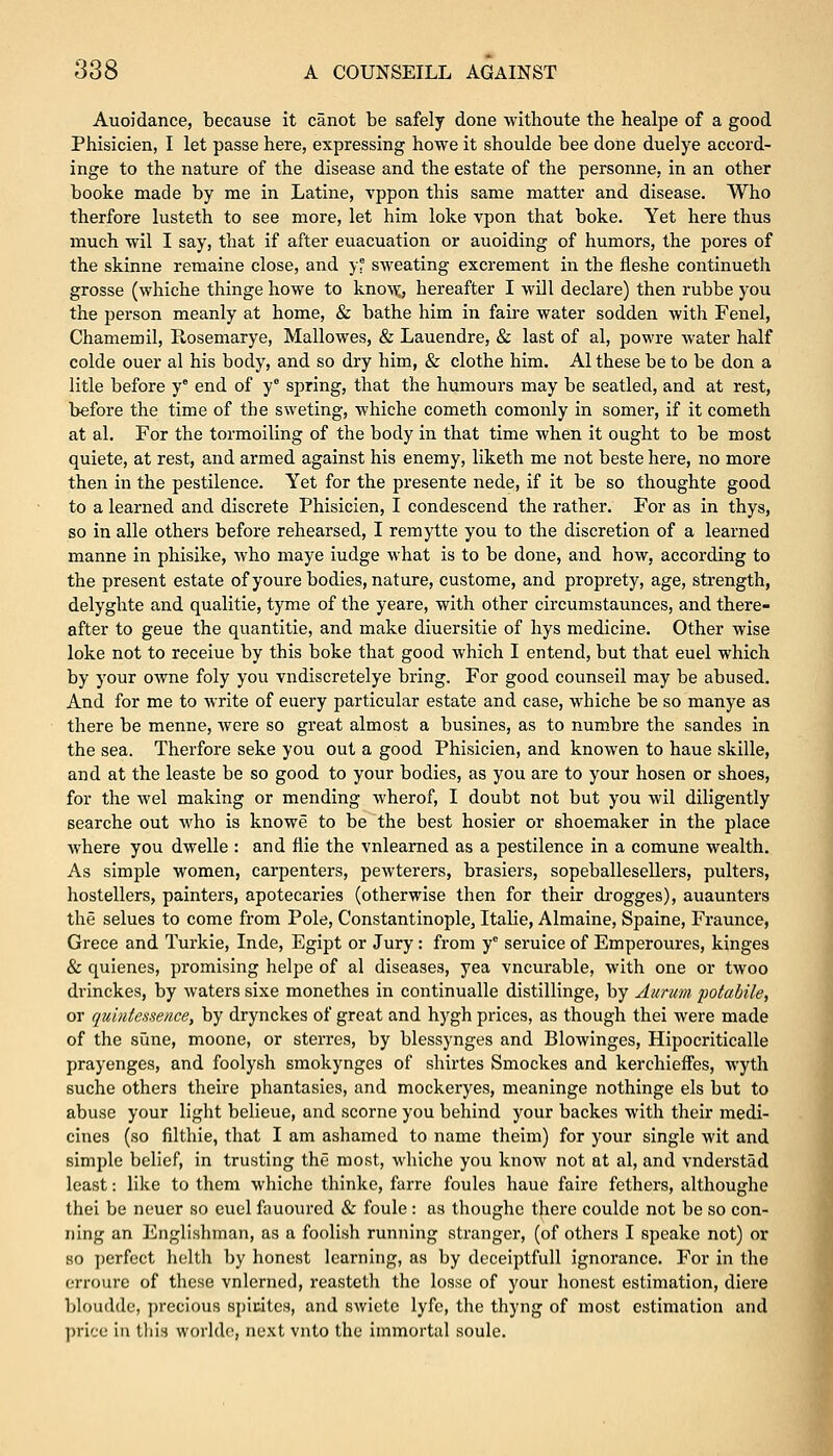 Auoidance, because it canot be safely done withoute the healpe of a good Phisicien, I let passe here, expressing howe it shoulde bee done duelye accord- inge to the nature of the disease and the estate of the personne, in an other booke made by me in Latine, vppon this same matter and disease. Who therfore lusteth to see more, let him loke vpon that boke. Yet here thus much wil I say, that if after euacuation or auoiding of humors, the pores of the skinne remaine close, and yf sweating excrement in the fleshe continueth grosse (whiche thinge howe to know, hereafter I will declare) then rubbe you the person meanly at home, & bathe him in faire water sodden with Fenel, Chamemil, R.osemarye, Mallowes, & Lauendre, & last of al, powre water half colde ouer al his body, and so dry him, & clothe him. Al these be to be don a litle before y end of y° spring, that the humours may be seatled, and at rest, before the time of the sweting, whiche cometh comonly in somer, if it cometh at al. For the tormoiling of the body in that time when it ought to be most quiete, at rest, and armed against his enemy, liketh me not beste here, no more then in the pestilence. Yet for the presente nede, if it be so thoughte good to a learned and discrete Phisicien, I condescend the rather. For as in thys, so in alle others before rehearsed, I remytte you to the discretion of a learned manne in phisike, who maye iudge what is to be done, and how, according to the present estate ofyoure bodies, nature, custome, and proprety, age, strength, delyghte and qualitie, tyme of the yeare, with other circumstaunces, and there- after to geue the quantitie, and make diuersitie of hys medicine. Other wise loke not to receiue by this boke that good which I entend, but that euel which by your owne foly you vndiscretelye bring. For good counseil may be abused. And for me to write of euery particular estate and case, whiche be so manye as there be menne, were so great almost a busines, as to numbre the sandes in the sea. Therfore seke you out a good Phisicien, and knowen to haue skille, and at the leaste be so good to your bodies, as you are to your hosen or shoes, for the wel making or mending wherof, I doubt not but you wil diligently searche out who is knowe to be the best hosier or shoemaker in the place where you dwelle : and flie the vnlearned as a pestilence in a comune wealth. As simple women, carpenters, pewterers, brasiers, sopeballesellers, pulters, hostellers, painters, apotecaries (otherwise then for their drogges), auaunters the selues to come from Pole, Constantinople, Italie, Almaine, Spaine, Fraunce, Grece and Turkie, Inde, Egipt or Jury: from ye seruice of Emperoures, kinges & quienes, promising helpe of al diseases, yea vncurable, with one or twoo drinckes, by waters sixe monethes in continualle distillinge, by Aurum potabile, or quintessence, by drynckes of great and hygh prices, as though thei were made of the sune, moone, or sterres, by blessynges and Blowinges, Hipocriticalle prayenges, and foolysh smokynges of shirtes Smockes and kerchieffes, wyth suche others theire phantasies, and mockeryes, meaninge nothinge els but to abuse your light belieue, and scorne you behind your backes with their medi- cines (so filthie, that I am ashamed to name theim) for your single wit and simple belief, in trusting the most, whiche you know not at al, and vnderstad least: like to them whiche thinke, farre foules haue faire fathers, althoughe thei be neuer so euel fauoured & foule : as thoughc there coulde not be so con- ning an Englishman, as a foolish running stranger, (of others I speakc not) or so perfect helth by honest learning, as by deceiptfull ignorance. For in the erroure of these vnlcrned, reasteth the losse of your honest estimation, diere bloudde, precious spicitcs, and swiete lyfe, the thyng of most estimation and price in this worlde, next vnto the immortal soule.