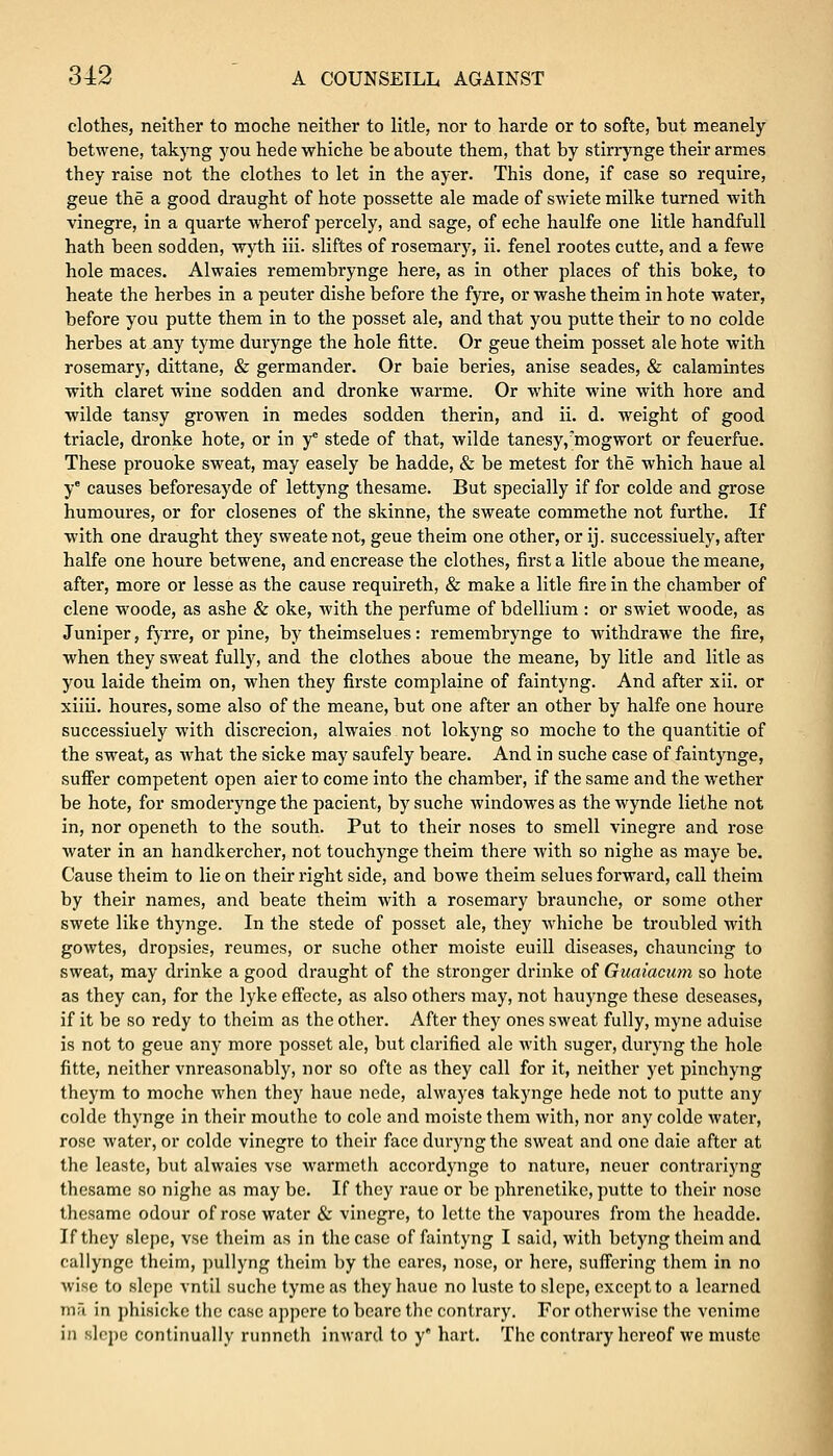 clothes, neither to moche neither to litle, nor to harde or to softe, but meanely betwene, takyng you hede whiche be aboute them, that by stirrynge their armes they raise not the clothes to let in the ayer. This done, if case so require, geue the a good draught of hote possette ale made of swiete milke turned with vinegre, in a quarte wherof percely, and sage, of eche haulfe one litle handfull hath been sodden, wyth iii. sliftes of rosemary, ii. fenel rootes cutte, and a fewe hole maces. Alwaies remembrynge here, as in other places of this boke, to heate the herbes in a peuter dishe before the fyre, or washe theim in hote water, before you putte them in to the posset ale, and that you putte their to no colde herbes at any tyme durynge the hole fitte. Or geue theim posset ale hote with rosemary, dittane, & germander. Or baie beries, anise seades, & calamintes with claret wine sodden and dronke warme. Or white wine with hore and wilde tansy growen in medes sodden therin, and ii. d. weight of good triacle, dronke hote, or in yc stede of that, wilde tanesy/mogwort or feuerfue. These prouoke sweat, may easely be hadde, & be metest for the which haue al ye causes beforesayde of lettyng thesame. But specially if for colde and grose humoures, or for closenes of the skinne, the sweate commethe not furthe. If with one draught they sweate not, geue theim one other, or ij. successiuely, after halfe one houre betwene, and encrease the clothes, first a litle aboue the meane, after, more or lesse as the cause requireth, & make a litle fire in the chamber of clene woode, as ashe & oke, with the perfume of bdellium : or swiet woode, as Juniper, fyrre, or pine, by theimselues: remembrynge to Avithdrawe the fire, when they sweat fully, and the clothes aboue the meane, by litle and litle as you laide theim on, when they firste complaine of faintyng. And after xii. or xiiii. houres, some also of the meane, but one after an other by halfe one houre successiuely with discrecion, alwaies not lokyng so moche to the quantitie of the sweat, as what the sicke may saufely beare. And in suche case of faintynge, suffer competent open aier to come into the chamber, if the same and the wether be hote, for smoderynge the pacient, by suche windowes as the wynde liethe not in, nor openeth to the south. Put to their noses to smell vinegre and rose water in an handkercher, not touchynge theim there with so nighe as maye be. Cause theim to lie on their right side, and bowe theim selues forward, call theim by their names, and beate theim with a rosemary braunche, or some other swete like thynge. In the stede of posset ale, they whiche be troubled with gowtes, dropsies, reumes, or suche other moiste euill diseases, chauncing to sweat, may drinke a good draught of the stronger drinke of Guaiacum so hote as they can, for the lyke effecte, as also others may, not hauynge these deseases, if it be so redy to theim as the other. After they ones sweat fully, myne aduise is not to geue any more posset ale, but clarified ale with suger, duryng the hole fitte, neither vnreasonably, nor so ofte as they call for it, neither yet pinchyng theym to moche when they haue nede, alwayes takynge hede not to putte any colde thynge in their mouthe to cole and moiste them with, nor any colde water, rose water, or colde vinegre to their face duryng the sweat and one daie after at the leaste, but alwaies vse warmeth accordynge to nature, neuer contrariyng thesame so nighe as may be. If they raue or be phrenetike, putte to their nose thesame odour of rose water & vinegre, to lettc the vapoures from the hcadde. If they slepe, vse theim as in the case of faintyng I said, with betyng theim and callynge theim, pullyng theim by the cares, nose, or here, suffering them in no wise to slepe vntil suche tyme as they haue no luste to slepe, except to a learned ma in phisickc the case appere to bcarc the contrary. For otherwise the venime in slepe continually runneth inward to y hart. The contrary hereof we mustc