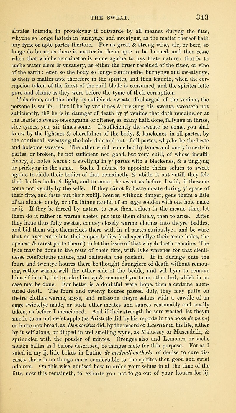 alwaies intende, in prouokyng it outwarde by all meanes duryng the fitte, whyche so longe lasteth in burnynge and sweatyng, as the matter thereof hath any fyrie or apte partes therfore. For as great & strong wine, ale, or bere, so longe do burne as there is matter in theim apte to be burned, and then cesse when that whiche remainethe is come againe to hys firste nature: that is, to suche water clere & vnsauery, as either the bruer receiued of the riuer, or viue of the earth : euen so the body so longe continuethe burnynge and sweatynge, as their is matter apte therefore in the spirites, and then leaueth, when the cor- rupcion taken of the finest of the euill blode is consumed, and the spirites lefte pure and cleane as they were before the tyme of their corruption. This done, and the body by sufficient sweate discharged of the venime, the persone is saulfe. But if be by vnrulines & brekyng his sweate, sweateth not sufficiently, the he is in daunger of death by y' venime that doth remaine, or at the leaste to sweate ones againe or oftener, as many hath done, fallynge in thrise, sixe tymes, yea, xii. times some. If sufficiently the sweate be come, you shal know by the lightnes & cherefulnes of the body, & lanckenes in all partes, by the continuall sweatyng the hole daie and out of all partes, whyche be the beste and holsome sweates. The other which come but by tymes and onely in certein partes, or broken, be not sufficient nor good, but very euill, of whose insuffi- ciency, ij. notes learne: a swellyng in ye partes with a blackenes, & a tinglyng or prickyng in the same. Suche I aduise to appointe theim selues to sweat againe to ridde their bodies of that remaineth, & abide it out vntill they fele their bodies lanke & light, and to moue the sweat as before I said, if thesame come not kyndly by the selfe. If they canot forbeare meate during y° space of their fitte, and faste out their xxiiij. houres, without danger, geue theim a litle of an alebrie onely, or of a thinne caudel of an egge sodden with one hole mace or ij. If they be forced by nature to ease them selues in the meane time, let them do it rather in warme shetes put into them closely, then to arise. After they haue thus fully swette, conuey closely warme clothes into theyre beddes, and bid them wipe themselues there with in al partes curiouslye: and be ware that no ayer entre into theire open bodies (and speciallye their arme holes, the openest & rarest parte therof) to let the issue of that whych doeth remaine. The lyke may be done in the reste of their fitte, with lyke warenes, for that clenli- nesse comfortethe nature, and relieueth the pacient. If in duringe oute the foure and twentye houres there be thought daungiere of death without remou- ing, rather warme well the other side of the bedde, and wil hym to remoue himself into it, the to take him vp & remoue hym to an other bed, which in no case mai be done. For better is a doubtful ware hope, then a certeine auen- tured death. The foure and twenty houres passed duly, they may putte on theire clothes warme, aryse, and refresshe theym selues with a cawdle of an egge swietelye made, or such other meates and sauces reasonably and smally taken, as before I mencioned. And if their strength be sore wasted, let theym smelle to an old swiet apple (as Aristotle did by his reporte in the boke de porno) or hotte new bread, as Democritus did, by the record of Laertius in his life, either by it self alone, or dipped in wel smelling wyne, as Maluesey or Muscadelle, & sprinckled with the pouder of mintes. Orenges also and Lemones, or suche muske balles as I before described, be thinges mete for this purpose. For as I saied in my ij. litle bokes in Latine de medendi methodo, of deuise to cure dis- eases, there is no thinge more comfortable to the spirites then good and swiet odoures. On this wise aduised how to order your selues in al the time of the fitte, now this remaineth, to exhorte you not to go out of your houses for iij.