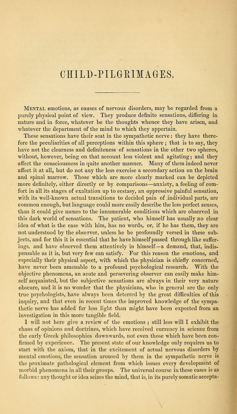 Mental emotions, as causes of nervous disorders, may be regarded from a purely physical point of view. They produce definite sensations, differing in nature and in force, whatever be the thoughts whence they have arisen, and whatever the department of the mind to which they appertain. These sensations have their seat in the sympathetic nerve: they have there- fore the peculiarities of all perceptions within this sphere ; that is to say, they have not the clearness and definiteness of sensations in the other two spheres, without, however, being on that account less violent and agitating; and they affect the consciousness in quite another manner. Many of them indeed never affect it at all, but do not any the less exercise a secondary action on the brain and spinal marrow. Those which are more clearly marked can be depicted more definitely, either directly or by comparisons—anxiety, a feeling of com- fort in all its stages of exaltation up to ecstasy, an oppressive painful sensation, with its well-known actual transitions to decided pain of individual parts, are common enough, but language could more easily describe the less perfect senses, than it could give names to the innumerable conditions which are observed in this dark world of sensations. The patient, who himself has usually no clear idea of what is the case with him, has no words, or, if he has them, they are not understood by the observer, unless he be profoundly versed in these sub- jects, and for this it is essential that he have himself passed through like suffer- ings, and have observed them attentively in himself—a demand, that, indis- pensable as it is, but very few can satisfy. For this reason the emotions, and especially their physical aspect, with which the physician is chiefly concerned, have never been amenable to a profound psychological research. With the objective phenomena, an acute and persevering observer can easily make him- self acquainted, but the subjective sensations are always in their very nature obscure, and it is no wonder that the physicians, who in general are the only true psychologists, have always been deterred by the great difficulties of this inquiry, and that even in recent times the improved knowledge of the sympa- thetic nerve has added far less light than might have been expected from an investigation in this more tangible field. I will not here give a review of the emotions ; still less will I exhibit the chaos of opinions and doctrines, which have received currency in science from the early Greek philosophies downwards, not even those which have been con- firmed by experience. The present state of our knowledge only requires us to start with the axiom, that in the excitement of actual nervous disorders by mental emotions, the sensation aroused by them in the sympathetic nerve is the proximate pathological clement from which issues every development of morbid phenomena in all their groups. The universal course in these cases is as follows: any thought or idea seines the mind, that is, in its purely somatic accepta-