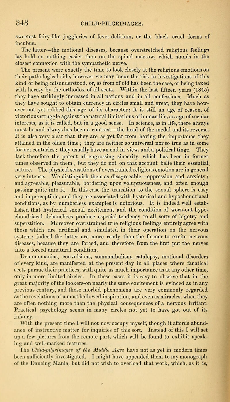sweetest fairy-like juggleries of fever-delirium, or the black cruel forms of incubus^ The latter—the motional diseases, because overstretched religious feelings lay hold on nothing easier than on the spinal marrow, which stands in the closest connexion with the sympathetic nerve. The present were exactly the time to look closely at the religious emotions on their pathological side, however we may incur the risk in investigations of this kind of being misunderstood, or, as from of old has been the case, of being taxed with heresy by the orthodox of all sects. Within the last fifteen years (1845) they have strikingly increased in all nations and in all confessions. Much as they have sought to obtain currency in circles small and great, they have how- ever not yet robbed this age of its character; it is still an age of reason, of victorious struggle against the natural limitations of human life, an age of secular interests, as it is called, but in a good sense. In science, as in life, there always must be and always has been a contrast—the head of the medal and its reverse. It is also very clear that they are as yet far from having the importance they attained in the olden time ; they are neither so universal nor so true as in some former centuries ; they usually have an end in view, and a political tinge. They lack therefore the potent all-engrossing sincerity, which has been in former times observed in them; but they do not on that account belie their essential nature. The physical sensations of overstrained religious emotion are in general very intense. We distinguish them as disagreeable—oppression and anxiety; and agreeable, pleasurable, bordering upon voluptuousness, and often enough passing quite into it. In this case the transition to the sexual sphere is easy and imperceptible, and they are associated with hysterical and hypochondriacal conditions, as by numberless examples is notorious. It is indeed well estab- lished that hysterical sexual excitement and the condition of worn-out hypo- chondriacal debauchees produce especial tendency to all sorts of bigotry and superstition. Moreover overstrained true religious feelings entirely agree with those which are artificial and simulated in their operation on the nervous system; indeed the latter are more ready than the former to excite nervous diseases, because they are forced, and therefore from the first put the nerves into a forced unnatural condition. Demonomanias, convulsions, somnambulism, catalepsy, motional disorders of every kind, are manifested at the present day in all places where fanatical sects pursue their practices, with quite as much importance as at any other time, only in more limited circles. In these cases it is easy to observe that in the great majority of the lookers-on nearly the same excitement is evinced as in any previous century, and those morbid phenomena are very commonly regarded as the revelations of a most hallowed inspiration, and even as miracles, when they are often nothing more than the physical consequences of a nervous irritant. Practical psychology seems in many circles not yet to have got out of its infancy. With the present time I will not now occupy myself, though it affords abund- ance of instructive matter for inquiries of this sort. Instead of this I will set up a few pictures from the remote part, which will be found to exhibit speak- ing and well-marked features. The C/rild-pih/rimnr/es of the Middle Ayes have not as yet in modern times been sufficiently investigated. I might have appended them to my monograph of the Dancing Mania, but did not wish to overload that work, which, as it is,