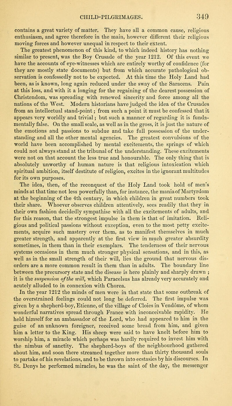 contains a great variety of matter. They have all a common cause, religious enthusiasm, and agree therefore in the main, however different their religious moving foi'ces and however unequal in respect to their extent. The greatest phenomenon of this kind, to which indeed history has nothing similar to present, was the Boy Crusade of the year 1212. Of this event we have the accounts of eye-witnesses which are entirely worthy of confidence (for they are mostly state documents) but from which accurate pathological ob- servation is confessedly not to be expected. At this time the Holy Land had been, as is known, long again reduced under the sway of the Saracens. Pain at this loss, and with it a longing for the regaining of the dearest possession of Christendom, was spreading with renewed sincerity and force among all the nations of the West. Modern historians have judged the idea of the Crusades from an intellectual stand-point; from such a point it must be confessed that it appears very worldly and trivial; but such a manner of regarding it is funda- mentally false. On the small scale, as well as in the gross, it is just the nature of the emotions and passions to subdue and take full possession of the under- standing and all the other mental agencies. The greatest convulsions of the world have been accomplished by mental excitements, the springs of which could not always stand at the tribunal of the understanding. These excitements were not on that account the less true and honourable. The only thing that is absolutely unworthy of human nature is that religious intoxication which spiritual ambition, itself destitute of religion, excites in the ignorant multitudes for its own purposes. The idea, then, of the reconquest of the Holy Land took hold of men's minds at that time not less powerfully than, for instance, the mania of Martyrdom at the beginning of the 4th century, in which children in great numbers took their share. Whoever observes children attentively, sees readily that they in their own fashion decidedly sympathise with all the excitements of adults, and for this reason, that the strongest impulse in them is that of imitation. Reli- gious and political passions without exception, even to the most petty excite- ments, acquire such mastery over them, as to manifest themselves in much greater strength, and apparently at the first view in much greater absurdity sometimes, in them than in their exemplars. The tenderness of their nervous systems occasions in them much stronger physical sensations, and in this, as well as in the small strength of their will, lies the ground that nervous dis- orders are a more common result in them than in adults. The boundary line between the precursory state and the disease is here plainly and sharply drawn ; it is the suspension of the will, which Paracelsus has already very accurately and acutely alluded to in connexion with Chorea. In the year 1212 the minds of men were in that state that some outbreak of the overstrained feelings could not long be deferred. The first impulse was given by a shepherd-boy, Etienne, of the village of Cloies in Vendome, of whom wonderful narratives spread through France with inconceivable rapidity. He held himself for an ambassador of the Lord, who had appeared to him in the guise of an unknown foreigner, received some bread from him, and given him a letter to the King. His sheep were said to have knelt before him to worship him, a miracle which perhaps was hardly required to invest him with the nimbus of sanctity. The shepherd-boys of the neighbourhood gathered about him, and soon there streamed together more than thirty thousand souls to partake of his revelations, and to be thrown into ecstasies by his discourses. In St. Denys he performed miracles, he was the saint of the day, the messenger