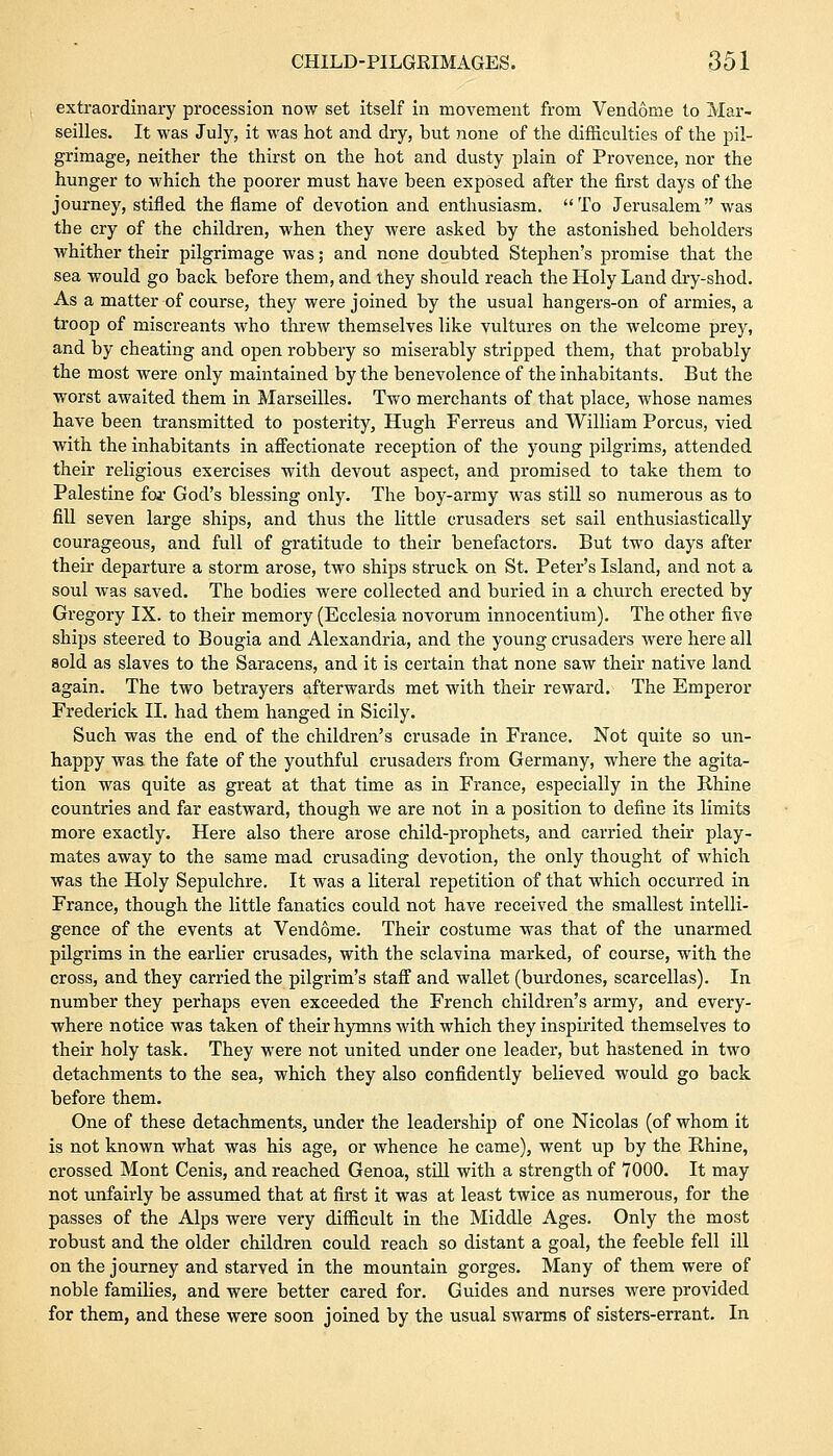 extraordinary procession now set itself in movement from Vendome to Mar- seilles. It was July, it was hot and dry, but none of the difficulties of the pil- grimage, neither the thirst on the hot and dusty plain of Provence, nor the hunger to which the poorer must have been exposed after the first days of the journey, stifled the flame of devotion and enthusiasm. To Jerusalem was the cry of the children, when they were asked by the astonished beholders whither their pilgrimage was; and none doubted Stephen's promise that the sea would go back before them, and they should reach the Holy Land dry-shod. As a matter of course, they were joined by the usual hangers-on of armies, a troop of miscreants who threw themselves like vultures on the welcome prey, and by cheating and open robbery so miserably stripped them, that probably the most were only maintained by the benevolence of the inhabitants. But the worst awaited them in Marseilles. Two merchants of that place, whose names have been transmitted to posterity, Hugh Ferreus and William Porcus, vied with the inhabitants in affectionate reception of the young pilgrims, attended their religious exercises with devout aspect, and promised to take them to Palestine for God's blessing only. The boy-army was still so numerous as to fill seven large ships, and thus the little crusaders set sail enthusiastically courageous, and full of gratitude to their benefactors. But two days after their departure a storm arose, two ships struck on St. Peter's Island, and not a soul was saved. The bodies were collected and buried in a church erected by Gregory IX. to their memory (Ecclesia novorum innocentium). The other five ships steered to Bougia and Alexandria, and the young crusaders were here all sold as slaves to the Saracens, and it is certain that none saw their native land again. The two betrayers afterwards met with their reward. The Emperor Frederick II. had them hanged in Sicily. Such was the end of the children's crusade in France. Not quite so un- happy was the fate of the youthful crusaders from Germany, where the agita- tion was quite as great at that time as in France, especially in the Rhine countries and far eastward, though we are not in a position to define its limits more exactly. Here also there arose child-prophets, and carried their play- mates away to the same mad crusading devotion, the only thought of which was the Holy Sepulchre. It was a literal repetition of that which occurred in France, though the little fanatics could not have received the smallest intelli- gence of the events at Vendome. Their costume was that of the unarmed pilgrims in the earlier crusades, with the sclavina marked, of course, with the cross, and they carried the pilgrim's staff and wallet (burdones, scarcellas). In number they perhaps even exceeded the French children's army, and every- where notice was taken of their hymns with which they inspirited themselves to their holy task. They were not united under one leader, but hastened in two detachments to the sea, which they also confidently believed would go back before them. One of these detachments, under the leadership of one Nicolas (of whom it is not known what was his age, or whence he came), went up by the Rhine, crossed Mont Cenis, and reached Genoa, still with a strength of 7000. It may not unfairly be assumed that at first it was at least twice as numerous, for the passes of the Alps were very difficult in the Middle Ages. Only the most robust and the older children could reach so distant a goal, the feeble fell ill on the journey and starved in the mountain gorges. Many of them were of noble families, and were better cared for. Guides and nurses were provided for them, and these were soon joined by the usual swarms of sisters-errant. In