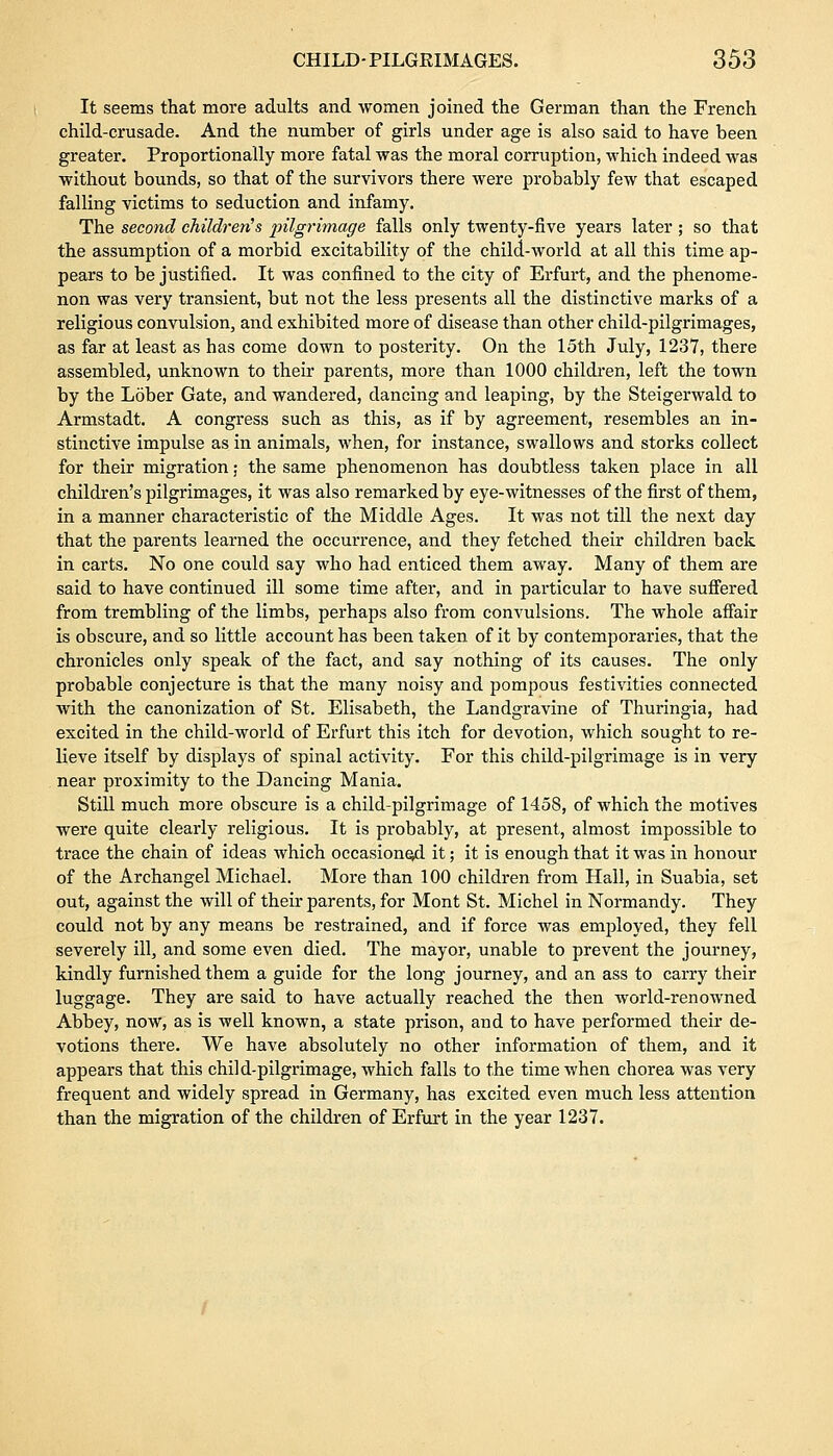 It seems that more adults and women joined the German than the French child-crusade. And the number of girls under age is also said to have been greater. Proportionally more fatal was the moral corruption, which indeed was without bounds, so that of the survivors there were probably few that escaped falling victims to seduction and infamy. The second children's pilgrimage falls only twenty-five years later; so that the assumption of a morbid excitability of the child-world at all this time ap- pears to be justified. It was confined to the city of Erfurt, and the phenome- non was very transient, but not the less presents all the distinctive marks of a religious convulsion, and exhibited more of disease than other child-pilgrimages, as far at least as has come down to posterity. On the 15th July, 1237, there assembled, unknown to their parents, more than 1000 children, left the town by the Lober Gate, and wandered, dancing and leaping, by the Steigerwald to Armstadt. A congress such as this, as if by agreement, resembles an in- stinctive impulse as in animals, when, for instance, swallows and storks collect for their migration; the same phenomenon has doubtless taken place in all children's pilgrimages, it was also remarked by eye-witnesses of the first of them, in a manner characteristic of the Middle Ages. It was not till the next day that the parents learned the occurrence, and they fetched their children back in carts. No one could say who had enticed them away. Many of them are said to have continued ill some time after, and in particular to have suffered from trembling of the limbs, perhaps also from convulsions. The whole affair is obscure, and so little account has been taken of it by contemporaries, that the chronicles only speak of the fact, and say nothing of its causes. The only probable conjecture is that the many noisy and pompous festivities connected with the canonization of St. Elisabeth, the Landgravine of Thuringia, had excited in the child-world of Erfurt this itch for devotion, which sought to re- lieve itself by displays of spinal activity. For this child-pilgrimage is in very- near proximity to the Dancing Mania. Still much more obscure is a child-pilgrimage of 1458, of which the motives were quite clearly religious. It is probably, at present, almost impossible to trace the chain of ideas which occasioned it; it is enough that it was in honour of the Archangel Michael. More than 100 children from Hall, in Suabia, set out, against the will of their parents, for Mont St. Michel in Normandy. They could not by any means be restrained, and if force was employed, they fell severely ill, and some even died. The mayor, unable to prevent the journey, kindly furnished them a guide for the long journey, and an ass to carry their luggage. They are said to have actually reached the then world-renowned Abbey, now, as is well known, a state prison, and to have performed their de- votions there. We have absolutely no other information of them, and it appears that this child-pilgrimage, which falls to the time when chorea was very frequent and widely spread in Germany, has excited even much less attention than the migration of the children of Erfurt in the year 1237.