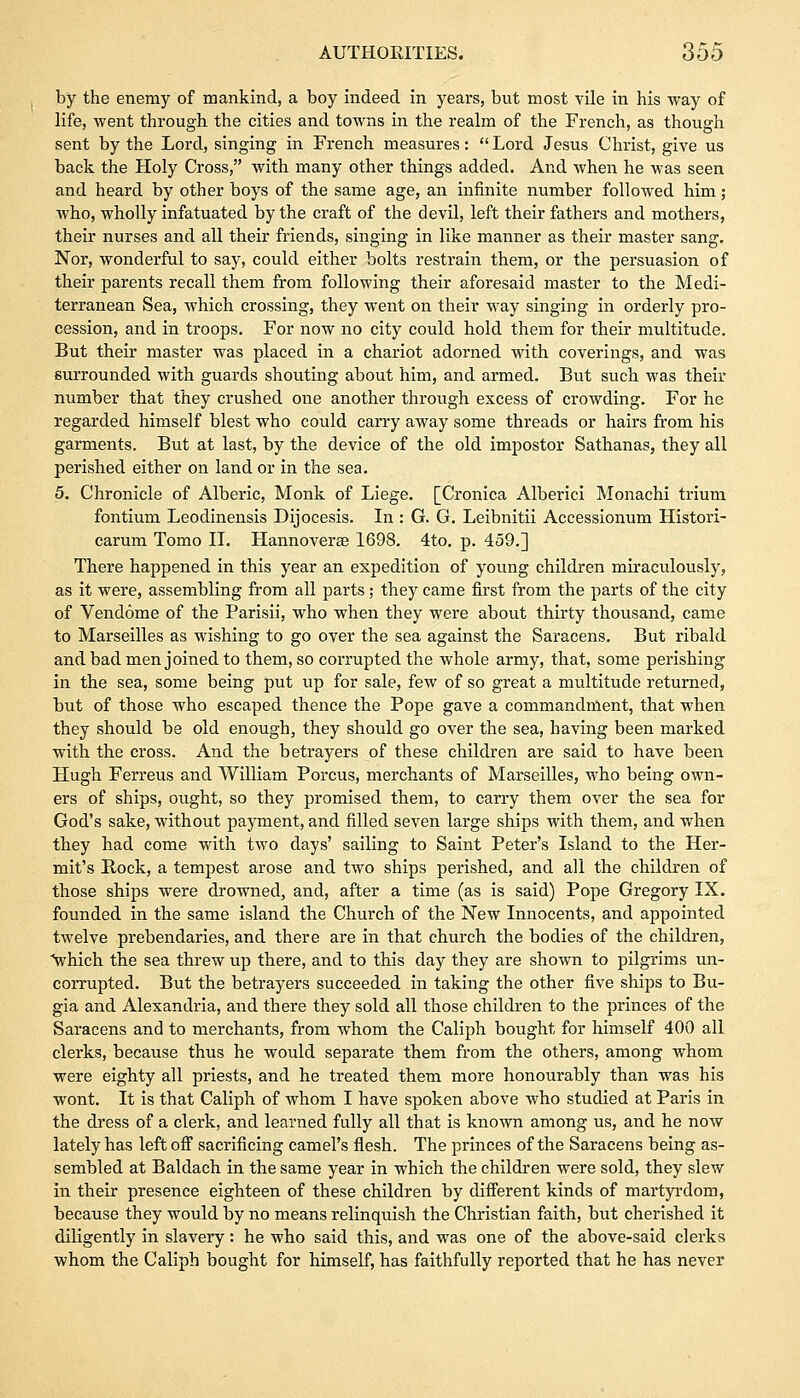 by the enemy of mankind, a boy indeed in years, but most vile in his way of life, went through the cities and towns in the realm of the French, as though sent by the Lord, singing in French measures:  Lord Jesus Christ, give us back the Holy Cross, with many other things added. And when he was seen and heard by other boys of the same age, an infinite number followed him; who, wholly infatuated by the craft of the devil, left their fathers and mothers, their nurses and all their friends, singing in like manner as their master sang. Nor, wonderful to say, could either bolts restrain them, or the persuasion of their parents recall them from following their aforesaid master to the Medi- terranean Sea, which crossing, they went on their way singing in orderly pro- cession, and in troops. For now no city could hold them for their multitude. But their master was placed in a chariot adorned with coverings, and was surrounded with guards shouting about him, and armed. But such was their number that they crushed one another through excess of crowding. For he regarded himself blest who could carry away some threads or hairs from his garments. But at last, by the device of the old impostor Sathanas, they all perished either on land or in the sea. 5. Chronicle of Alberic, Monk of Liege. [Cronica Alberici Monachi trium fontium Leodinensis Dijocesis. In : G. G. Leibnitii Accessionum Histori- carum Tomo II. Hannoverae 1698. 4to. p. 459.] There happened in this year an expedition of young children miraculously, as it were, assembling from all parts; they came first from the parts of the city of Vendome of the Parisii, who when they were about thirty thousand, came to Marseilles as wishing to go over the sea against the Saracens. But ribald and bad men joined to them, so corrupted the whole army, that, some perishing in the sea, some being put up for sale, few of so great a multitude returned, but of those who escaped thence the Pope gave a commandment, that when they should be old enough, they should go over the sea, having been marked with the cross. And the betrayers of these children are said to have been Hugh Ferreus and William Porcus, merchants of Marseilles, who being own- ers of ships, ought, so they promised them, to carry them over the sea for God's sake, without payment, and filled seven large ships with them, and when they had come with two days' sailing to Saint Peter's Island to the Her- mit's Rock, a tempest arose and two ships perished, and all the children of those ships were drowned, and, after a time (as is said) Pope Gregory IX. founded in the same island the Church of the New Innocents, and appointed twelve prebendaries, and there are in that church the bodies of the children, which the sea threw up there, and to this day they are shown to pilgrims un- corrupted. But the betrayers succeeded in taking the other five ships to Bu- gia and Alexandria, and there they sold all those children to the princes of the Saracens and to merchants, from whom the Caliph bought for himself 400 all clerks, because thus he would separate them from the others, among whom were eighty all priests, and he treated them more honourably than was his wont. It is that Caliph of whom I have spoken above who studied at Paris in the dress of a clerk, and learned fully all that is known among us, and he now lately has left ofF sacrificing camel's flesh. The princes of the Saracens being as- sembled at Baldach in the same year in which the children were sold, they slew in their presence eighteen of these children by different kinds of martyrdom, because they would by no means relinquish the Christian faith, but cherished it diligently in slavery: he who said this, and was one of the above-said clerks whom the Caliph bought for himself, has faithfully reported that he has never