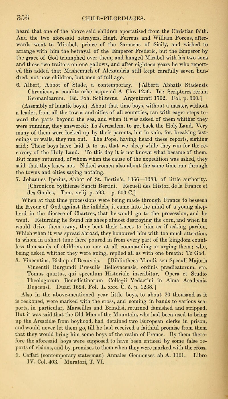 heard that one of the above-said children apostatised from the Christian faith. And the two aforesaid betrayers, Hugh Ferreus and William Porous, after- wards went to Mirabel, prince of the Saracens of Sicily, and wished to arrange with him the betrayal of the Emperor Frederic, but the Emperor by the grace of God triumphed over them, and hanged Mirabel with his two sons and those two traitors on one gallows, and after eighteen years he who report- ed this added that Mashemuch of Alexandria still kept carefully seven hun- dred, not now children, but men of full age. 6. Albert, Abbot of Stade, a contemporary. [Alberti Abbatis Stadensis Chronicon, a condito orbe usque ad A. Chr. 1256. In: Scriptores rerum Germanicarum. Ed. Joh. Schilterus. Argentorati 1702. Fol. p. 300.] (Assembly of lunatic boys.) About that time boys, without a master, without a leader, from all the towns and cities of all countries, ran with eager steps to- ward the parts beyond the sea, and when it was asked of them whither they were running, they answered: To Jerusalem, to get back the Holy Land. Very many of them were locked up by their parents, but in vain, for, breaking fast- enings or walls, they ran out. The Pope, having heard these reports, sighing said: These boys have laid it to us, that we sleep while they run for the re- covery of the Holy Land. To this day it is not known what became of them. But many returned, of whom when the cause of the expedition was asked, they said that they knew not. Naked women also about the same time ran through the towns and cities saying nothing. 7. Johannes Iperius, Abbot of St. Bertin's, 1366—1383, of little authority. [Chronicon Sythiense Sancti Bertini. Becueil des Histor. de la France et des Gaules. Tom. xviij. p. 593. p. 603 C] When at that time processions were being made through France to beseech the favour of God against the infidels, it came into the mind of a young shep- herd in the diocese of Chartres, that he would go to the procession, and he went. Returning he found his sheep almost destroying the corn, and when he would drive them away, they bent their knees to him as if asking pardon. Which when it was spread abroad, they honoured him with too much attention, to whom in a short time there poured in from every part of the kingdom count- less thousands of children, no one at all commanding or urging them; who, being asked whither they were going, replied all as with one breath: To God. 8. Vincentius, Bishop of Beauvais. [Bibliotheca Mundi, seu Speculi Majoris Vincentii Burgundi Prsesulis Bellovacensis, ordinis prsedicatorum, etc. Tomus quartus, qui speculum Historiale inscribitur. Opera et Studio Theologorum Benedictinorum Collegii Vedactini in Alma Academia Duacensi. Duaci 1624. Fol. L. xxx. C. 5. p. 1238.] Also in the above-mentioned year little boys, to about 20 thousand as it is reckoned, were marked with the cross, and coming in bands to various sea- ports, in particular, Marseilles and Brindisi, returned famished and stripped. But it was said that the Old Man of the Mountain, who had been used to bring up the Arsacidse from boyhood, had detained two European clerks in prison, and would never let them go, till he had received a faithful promise from them that they would bring him some boys of the realm of France. By them there- fore the aforesaid boys were supposed to have been enticed by some false re- ports of visions, and by promises to them when they were marked with the cross. 0. CafTari (contemporary statesman) Annales Genuenses ab A. 1101. Libro IV. Col. 403. Muratori, T. VI.