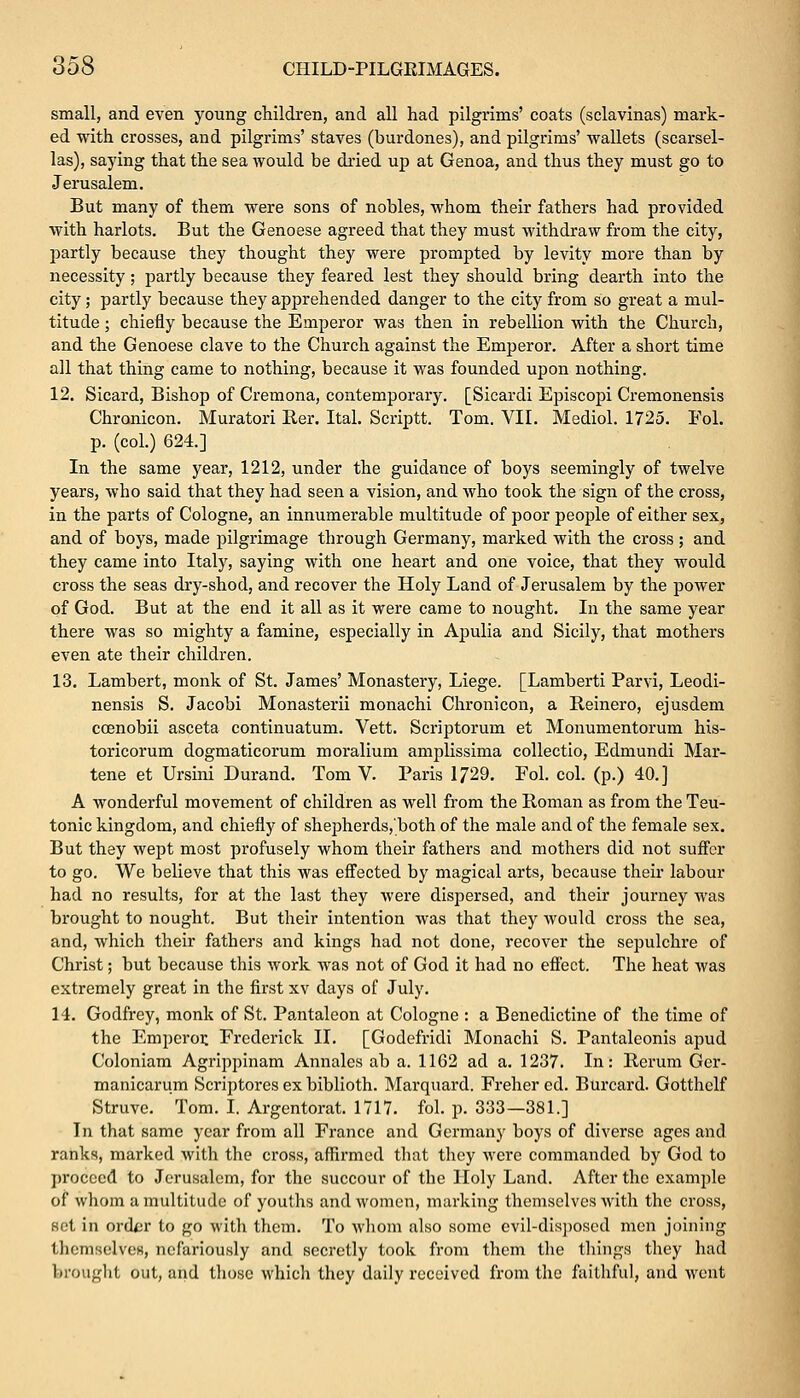 small, and even young children, and all had pilgrims' coats (sclavinas) mark- ed with crosses, and pilgrims' staves (burdones), and pilgrims' wallets (scarsel- las), saying that the sea would be dried up at Genoa, and thus they must go to Jerusalem. But many of them were sons of nobles, whom their fathers had provided with harlots. But the Genoese agreed that they must withdraw from the city, partly because they thought they were prompted by levity more than by necessity; partly because they feared lest they should bring dearth into the city; partly because they apprehended danger to the city from so great a mul- titude ; chiefly because the Emperor was then in rebellion with the Church, and the Genoese clave to the Church against the Emperor. After a short time all that thing came to nothing, because it was founded upon nothing. 12. Sicard, Bishop of Cremona, contemporary. [Sicardi Episcopi Cremonensis Chronicon. Muratori Rer. Ital. Scriptt. Tom. VII. Mediol. 1725. Fol. p. (col.) 624.] In the same year, 1212, under the guidance of boys seemingly of twelve years, who said that they had seen a vision, and who took the sign of the cross, in the parts of Cologne, an innumerable multitude of poor people of either sex, and of boys, made pilgrimage through Germany, marked with the cross ; and they came into Italy, saying with one heart and one voice, that they would cross the seas dry-shod, and recover the Holy Land of Jerusalem by the power of God. But at the end it all as it were came to nought. In the same year there was so mighty a famine, especially in Apulia and Sicily, that mothers even ate their children. 13. Lambert, monk of St. James' Monastery, Liege. [Lamberti Parvi, Leodi- nensis S. Jacobi Monasterii monachi Chronicon, a Reinero, ejusdem ccenobii asceta continuatum. Vett. Scriptorum et Monumentorum his- toricorum dogmaticorum moralium amplissima collectio, Edmundi Mar- tene et Ursini Durand. Tom V. Paris 1729. Fol. col. (p.) 40.] A wonderful movement of children as well from the Roman as from the Teu- tonic kingdom, and chiefly of shepherds,'both of the male and of the female sex. But they wept most profusely whom their fathers and mothers did not suffer to go. We believe that this was effected by magical arts, because their labour had no results, for at the last they were dispersed, and their journey was brought to nought. But their intention was that they would ci'oss the sea, and, which their fathers and kings had not done, recover the sepulchre of Christ; but because this work was not of God it had no effect. The heat was extremely great in the first xv days of July. 14. Godfrey, monk of St. Pantaleon at Cologne : a Benedictine of the time of the Emperor. Frederick II. [Godefridi Monachi S. Pantalconis apud Coloniam Agrippinam Annalcs ab a. 1162 ad a. 1237. In: Rerum Ger- manicarum Scriptores ex biblioth. Marquard. Freher cd. Burcard. Gotthelf Struve. Tom. I. Argentorat. 1717. fol. p. 333—381.] In that same year from all France and Germany boys of diverse ages and ranks, marked with the cross, affirmed that they were commanded by God to proceed to Jerusalem, for the succour of the Holy Land. After the example of whom a multitude of youths and women, marking themselves with the cross, set in ordtr to go with them. To whom also some evil-disposed men joining themselVeB, nefariously and secretly took from them the things they had brought out, and those which they daily received from the faithful, and went