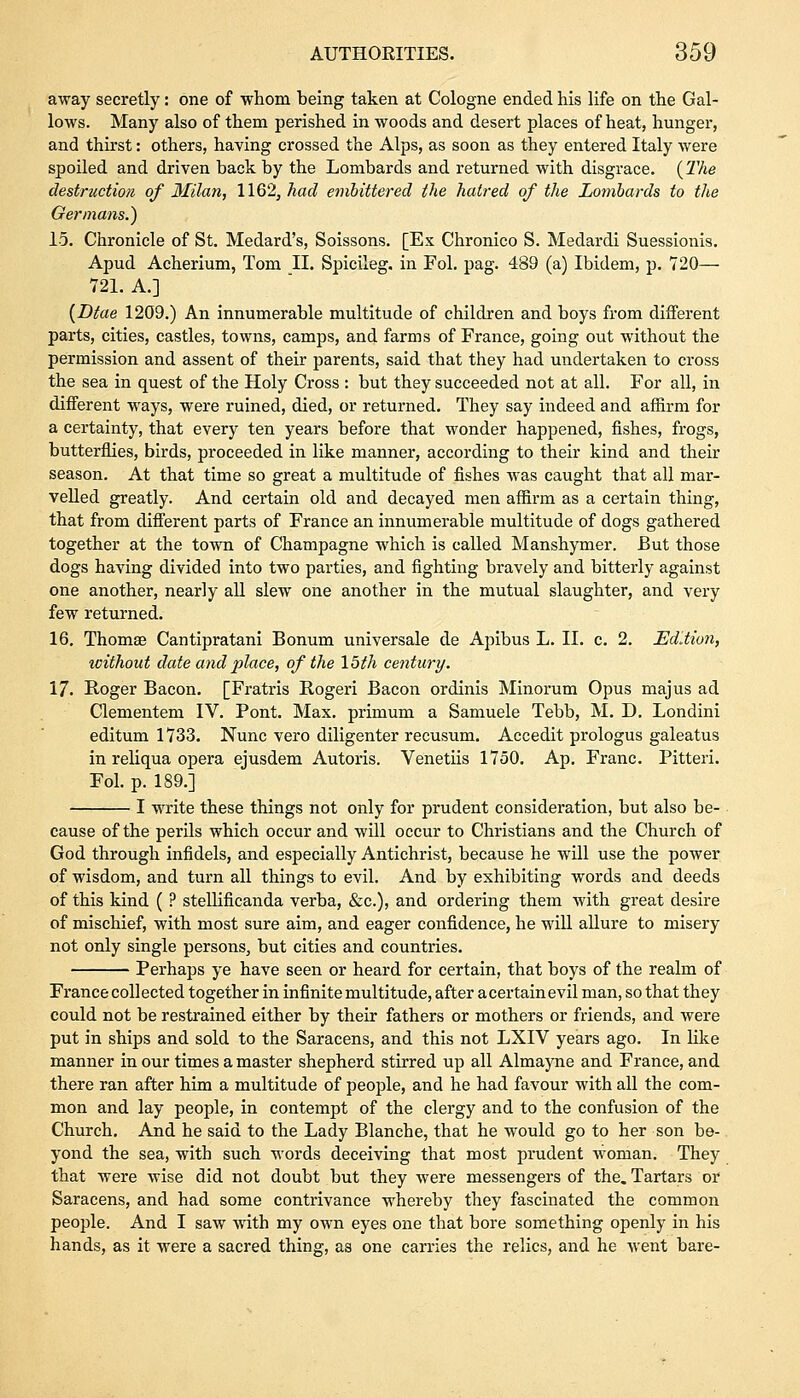 away secretly: one of whom being taken at Cologne ended his life on the Gal- lows. Many also of them perished in woods and desert places of heat, hunger, and thirst: others, having crossed the Alps, as soon as they entered Italy were spoiled and driven back by the Lombards and returned with disgrace. (The destruction of Milan, 1162, had embittered the hatred of the Lombards to the Germans.) 15. Chronicle of St. Medard's, Soissons. [Ex Chronico S. Medardi Suessionis. Apud Acherium, Tom II. Spicileg. in Fol. pag. 489 (a) Ibidem, p. 720— 721. A.] {Dtae 1209.) An innumerable multitude of children and boys from different parts, cities, castles, towns, camps, and farms of France, going out without the permission and assent of their parents, said that they had undertaken to cross the sea in quest of the Holy Cross : but they succeeded not at all. For all, in different ways, were ruined, died, or returned. They say indeed and affirm for a certainty, that every ten years before that wonder happened, fishes, frogs, butterflies, birds, proceeded in like manner, according to their kind and their season. At that time so great a multitude of fishes was caught that all mar- velled greatly. And certain old and decayed men affirm as a certain thing, that from different parts of France an innumerable multitude of dogs gathered together at the town of Champagne which is called Manshymer. But those dogs having divided into two parties, and fighting bravely and bitterly against one another, nearly all slew one another in the mutual slaughter, and very few returned. 16. Thomse Cantipratani Bonum universale de Apibus L. II. c. 2. Edition, without date and place, of the 15th century. 17. Roger Bacon. [Fratris Rogeri Bacon ordinis Minorum Opus majus ad Clementem IV. Pont. Max. primum a Samuele Tebb, M. D. Londini editum 1733. Nunc vero diligenter recusum. Accedit prologus galeatus in reliqua opera ejusdem Autoris. Venetiis 1750. Ap. Franc. Pitteri. Fol. p. 189.] I write these things not only for prudent consideration, but also be- cause of the perils which occur and will occur to Christians and the Church of God through infidels, and especially Antichrist, because he will use the power of wisdom, and turn all things to evil. And by exhibiting words and deeds of this kind ( ? stellificanda verba, &c), and ordering them with great desire of mischief, with most sure aim, and eager confidence, he will allure to misery not only single persons, but cities and countries. Perhaps ye have seen or heard for certain, that boys of the realm of France collected together in infinite multitude, after a certain evil man, so that they could not be restrained either by their fathers or mothers or friends, and were put in ships and sold to the Saracens, and this not LXIV years ago. In like manner in our times a master shepherd stirred up all Almayne and France, and there ran after him a multitude of people, and he had favour with all the com- mon and lay people, in contempt of the clergy and to the confusion of the Church. And he said to the Lady Blanche, that he would go to her son be- yond the sea, with such words deceiving that most prudent woman. They that were wise did not doubt but they were messengers of the. Tartars or Saracens, and had some contrivance whereby they fascinated the common people. And I saw with my own eyes one that bore something openly in his hands, as it were a sacred thing, as one carries the relics, and he went bare-