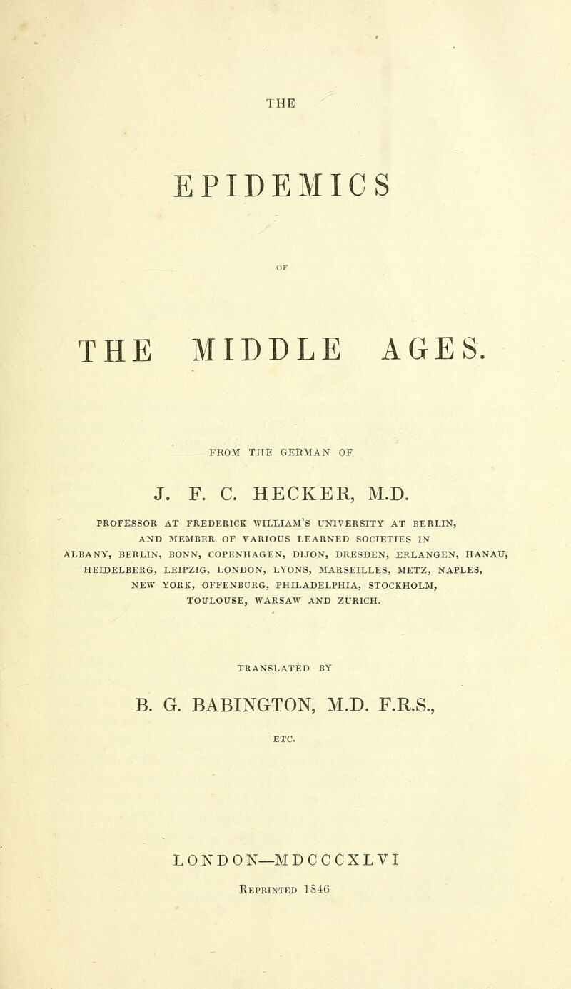 EPIDEMICS THE MIDDLE AGES FROM THE GERMAN OF J. F. C. HECKER, M.D. PROFESSOR AT FREDERICK WILLIAM'S UNIVERSITY AT BERLIN, AND MEMBER OF VARIOUS LEARNED SOCIETIES IN ALBANY, BERLIN, BONN, COPENHAGEN, DIJON, DRESDEN, ERLANGEN, HANAU, HEIDELBERG, LEIPZIG, LONDON, LYONS, MARSEILLES, METZ, NAPLES, NEW YORK, OFFENBURG, PHILADELPHIA, STOCKHOLM, TOULOUSE, WARSAW AND ZURICH. TRANSLATED BY B. G. BABINGTON, M.D. F.R.S. LONDON—MDCCCXLVI Reprikted 1846