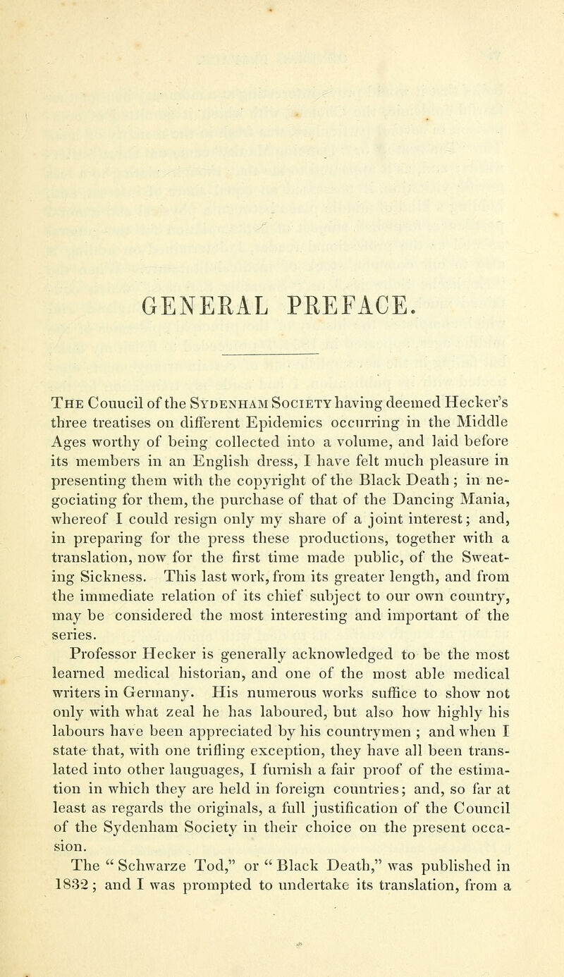 GENERAL PREFACE The Couucil of the Sydenham Society having deemed Hecker's three treatises on different Epidemics occurring in the Middle Ages worthy of being collected into a volume, and laid before its membei's in an English dress, I have felt much pleasure in presenting them with the copyright of the Black Death ; in ne- gociating for them, the purchase of that of the Dancing Mania, whereof I could resign only my share of a joint interest; and, in preparing for the press these productions, together with a translation, now for the first time made public, of the Sweat- ing Sickness. This last work, from its greater length, and from the immediate relation of its chief subject to our own country, may be considered the most interesting and important of the series. Professor Hecker is generally acknowledged to be the most learned medical historian, and one of the most able medical writers in Germany. His numerous works suffice to show not only with what zeal he has laboured, but also how highly his labours have been appreciated by his countrymen ; and when I state-that, with one trifling exception, they have all been trans- lated into other languages, I furnish a fair proof of the estima- tion in which they are held in foreign countries; and, so far at least as regards the originals, a full justification of the Council of the Sydenham Society in their choice on the present occa- sion. The  Schwarze Tod, or  Black Death, was published in 1832; and I was prompted to undertake its translation, from a