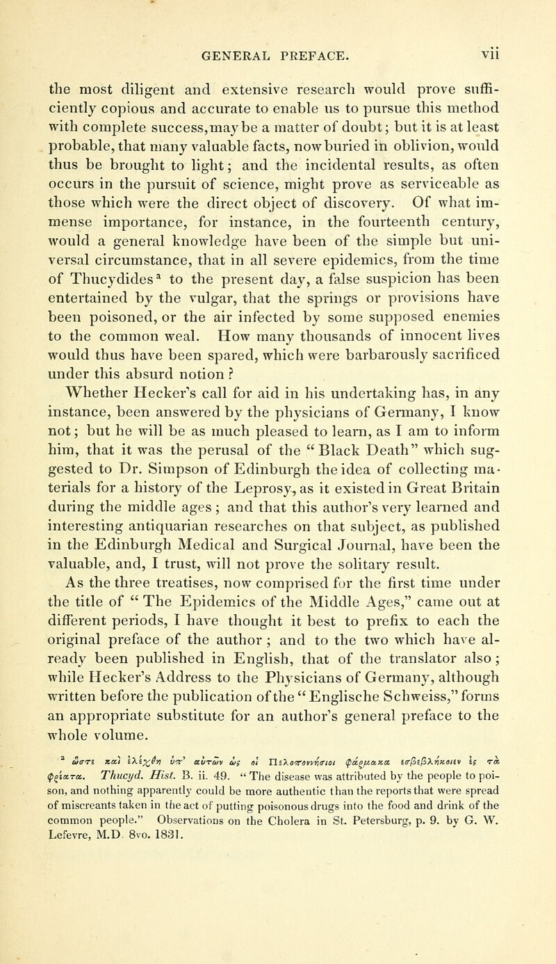 the most diligent and extensive research would prove suffi- ciently copious and accurate to enable us to pursue this method with complete success, may be a matter of doubt; but it is at least probable, that many valuable facts, now buried in oblivion, would thus be brought to light; and the incidental results, as often occurs in the pursuit of science, might prove as serviceable as those which were the direct object of discovery. Of what im- mense importance, for instance, in the fourteenth century, would a general knowledge have been of the simple but uni- versal circumstance, that in all severe epidemics, from the time of Thucydidesa to the present day, a false suspicion has been entertained by the vulgar, that the springs or provisions have been poisoned, or the air infected by some supposed enemies to the common weal. How many thousands of innocent lives would thus have been spared, which were bai-barously sacrificed under this absurd notion ? Whether Hecker's call for aid in his undertaking has, in any instance, been answered by the physicians of Germany, I know not; but he will be as much pleased to learn, as I am to inform him, that it was the perusal of the Black Death which sug- gested to Dr. Simpson of Edinburgh the idea of collecting ma- terials for a history of the Leprosy, as it existed in Great Britain during the middle ages ; and that this author's very learned and interesting antiquarian researches on that subject, as published in the Edinburgh Medical and Surgical Journal, have been the valuable, and, I trust, will not prove the solitary result. As the three treatises, now comprised for the first time under the title of  The Epidemics of the Middle Ages, came out at different periods, I have thought it best to prefix to each the original preface of the author ; and to the two which have al- ready been published in English, that of the translator also ; while Hecker's Address to the Physicians of Germany, although written before the publication of the Englische Schweiss, forms an appropriate substitute for an author's general preface to the whole volume. (p^iara.. Thucyd. Hist. B. ii. 49,  The disease was attributed by the people to poi- son, and nothing apparently could be more authentic than the reports that were spread of miscreants taken in the act of putting poisonous drugs into the food and drink of the common people. Observations on the Cholera in St. Petersburg, p. 9. by G. W. Lefevre, M.D. 8vo. 1831.