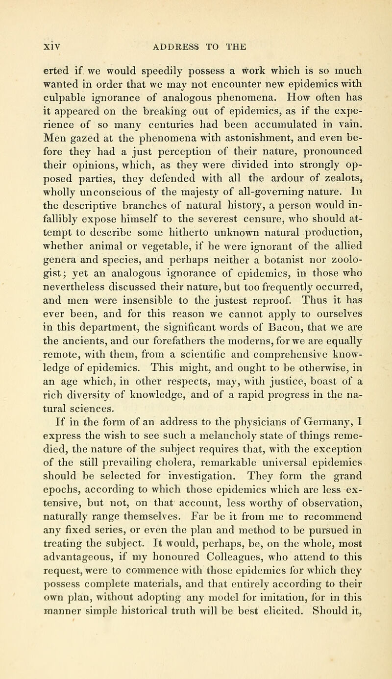 erted if we would speedily possess a work which is so much wanted in order that we may not encounter new epidemics with culpable ignorance of analogous phenomena. How often has it appeared on the breaking out of epidemics, as if the expe- rience of so many centuries had been accumulated in vain. Men gazed at the phenomena with astonishment, and even be- fore they had a just perception of their nature, pronounced their opinions, which, as they were divided into strongly op- posed parties, they defended with all the ardour of zealots, wholly unconscious of the majesty of all-governing nature. In the descriptive branches of natural history, a person would in- fallibly expose himself to the severest censure, who should at- tempt to describe some hitherto unknown natural production, whether animal or vegetable, if he were ignorant of the allied genera and species, and perhaps neither a botanist nor zoolo- gist; yet an analogous ignorance of epidemics, in those who nevertheless discussed their nature, but too frequently occurred, and men were insensible to the justest reproof. Thus it has ever been, and for this reason we cannot apply to ourselves in this department, the significant words of Bacon, that we are the ancients, and our forefathers the moderns, for we are equally remote, with them, from a scientific and comprehensive know- ledge of epidemics. This might, and ought to be otherwise, in an age which, in other respects, may, with justice, boast of a rich diversity of knowledge, and of a rapid progress in the na- tural sciences. If in the form of an address to the physicians of Germany, I express the wish to see such a melancholy state of things reme- died, the nature of the subject requires that, with the exception of the still prevailing cholera, remarkable universal epidemics should be selected for investigation. They form the grand epochs, according to which those epidemics which are less ex- tensive, but not, on that account, less worthy of observation, naturally range themselves. Far be it from me to recommend any fixed series, or even the plan and method to be pursued in treating the subject. It would, perhaps, be, on the whole, most advantageous, if my honoured Colleagues, who attend to this request, were to commence with those epidemics for which they possess complete materials, and that entirely according to their own plan, without adopting any model for imitation, for in this manner simple historical truth will be best elicited. Should it,