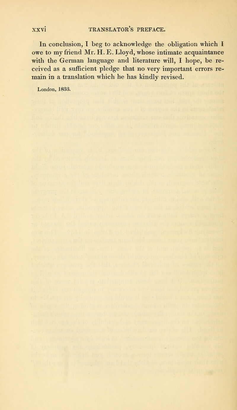 In conclusion, I beg to acknowledge the obligation which I owe to my friend Mr. H. E. Lloyd, whose intimate acquaintance with the German language and literature will, I hope, be re- ceived as a sufficient pledge that no very important errors re- main in a translation which he has kindly revised. London, 1833.