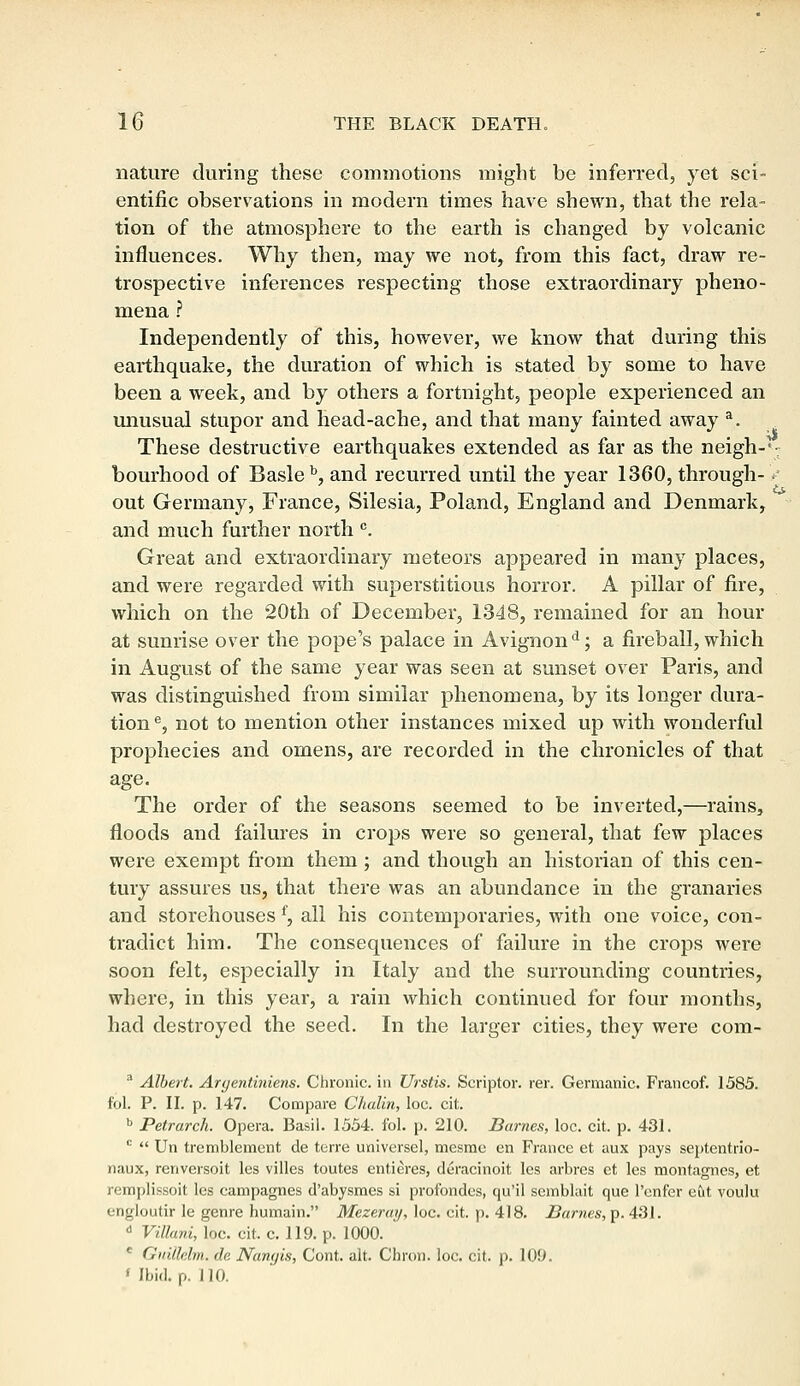 nature during these commotions might be inferred, yet sci- entific observations in modern times have shewn, that the rela- tion of the atmosphere to the earth is changed by volcanic influences. Why then, may we not, from this fact, draw re- trospective inferences respecting those extraordinary pheno- mena ? Independently of this, however, we know that during this earthquake, the duration of which is stated by some to have been a week, and by others a fortnight, people experienced an unusual stupor and head-ache, and that many fainted away a. These destructive earthquakes extended as far as the neigh-*-: bourhood of Basle b, and recurred until the year 1360, through-> out Germany, France, Silesia, Poland, England and Denmark, and much further north c. Great and extraordinary meteors appeared in many places, and were regarded with superstitious horror. A pillar of fire, which on the 20th of December, 1348, remained for an hour at sunrise over the pope's palace in Avignond; a fireball, which in August of the same year was seen at sunset over Paris, and was distinguished from similar phenomena, by its longer dura- tion e, not to mention other instances mixed up with wonderful prophecies and omens, are recorded in the chronicles of that age. The order of the seasons seemed to be inverted,—rains, floods and failures in crops were so general, that few places were exempt from them; and though an historian of this cen- tury assures us, that there was an abundance in the granaries and storehouses f, all his contemporaries, with one voice, con- tradict him. The consequences of failure in the crops were soon felt, especially in Italy and the surrounding countries, where, in this year, a rain which continued for four months, had destroyed the seed. In the larger cities, they were com- a Albert. Argentiniens. Chronic, in Urstis. Scriptor. rer. Germanic. Francof. 1585. fol. P. II. p. 147. Compare Chalin, loc. cit. b Petrarch. Opera. Basil. 1554. fol. p. 210. Barnes, loc. cit. p. 431. c  Un tremblement de terre universel, mesme en France et aux pays septentrio- naux, renversoit les villes toutes entieres, deracinoit les arbres et les montagnes, et remplissoit les campagnes d'abysmcs si profondes, qu'il semblait que l'enfer eut voulu engloutir le genre humain. Mczeray, loc. cit. p. 418. Barnes, p. 431. i Villani, loc. cit. c. 119. p. 1000. c Guillelm. de Nan<)is, Cont. alt. Chron. loc. cit. p. 109. < Ibid. p. 110.