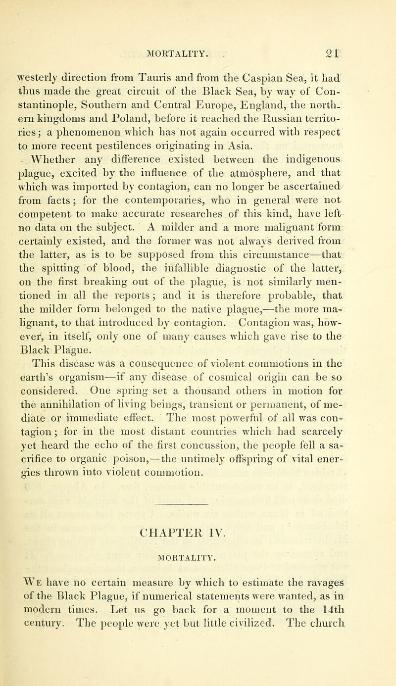 westerly direction from Tauris and from the Caspian Sea, it had thus made the great circuit of the Black Sea, by way of Con- stantinople, Southern and Central Europe, England, the north- ern kingdoms and Poland, before it reached the Russian territo- ries; a phenomenon which has not again occurred with respect to more recent pestilences originating in Asia. Whether any difference existed between the indigenous plague, excited by the influence of the atmosphere, and that which was imported by contagion, can no longer be ascertained from facts; for the contemporaries, who in general were not competent to make accurate researches of this kind, have left no data on the subject. A milder and a more malignant form certainly existed, and the former was not always derived from the latter, as is to be supposed from this circumstance—that the spitting of blood, the infallible diagnostic of the latter, on the first breaking out of the plague, is not similarly men- tioned in all the reports; and it is therefore probable, that the milder form belonged to the native plague,—the more ma- lignant, to that introduced by contagion. Contagion was, how- ever, in itself, only one of many causes which gave rise to the Black Plague. This disease was a consequence of violent commotions in the earth's organism—if any disease of cosmical origin can be so considered. One spring set a thousand others in motion for the annihilation of living beings, transient or permanent, of me- diate or immediate effect. The most powerful of all was con- tagion ; for in the most distant countries which had scarcely yet heard the echo of the first concussion, the people fell a sa- crifice to organic poison,—the untimely offspring of vital ener- gies thrown into violent commotion. CHAPTER IV. MORTALITY. We have no certain measure by which to estimate the ravages of the Black Plague, if numerical statements Were wanted, as in modern times. Let us go back for a moment to the 14th century. The people were yet but little civilized. The church
