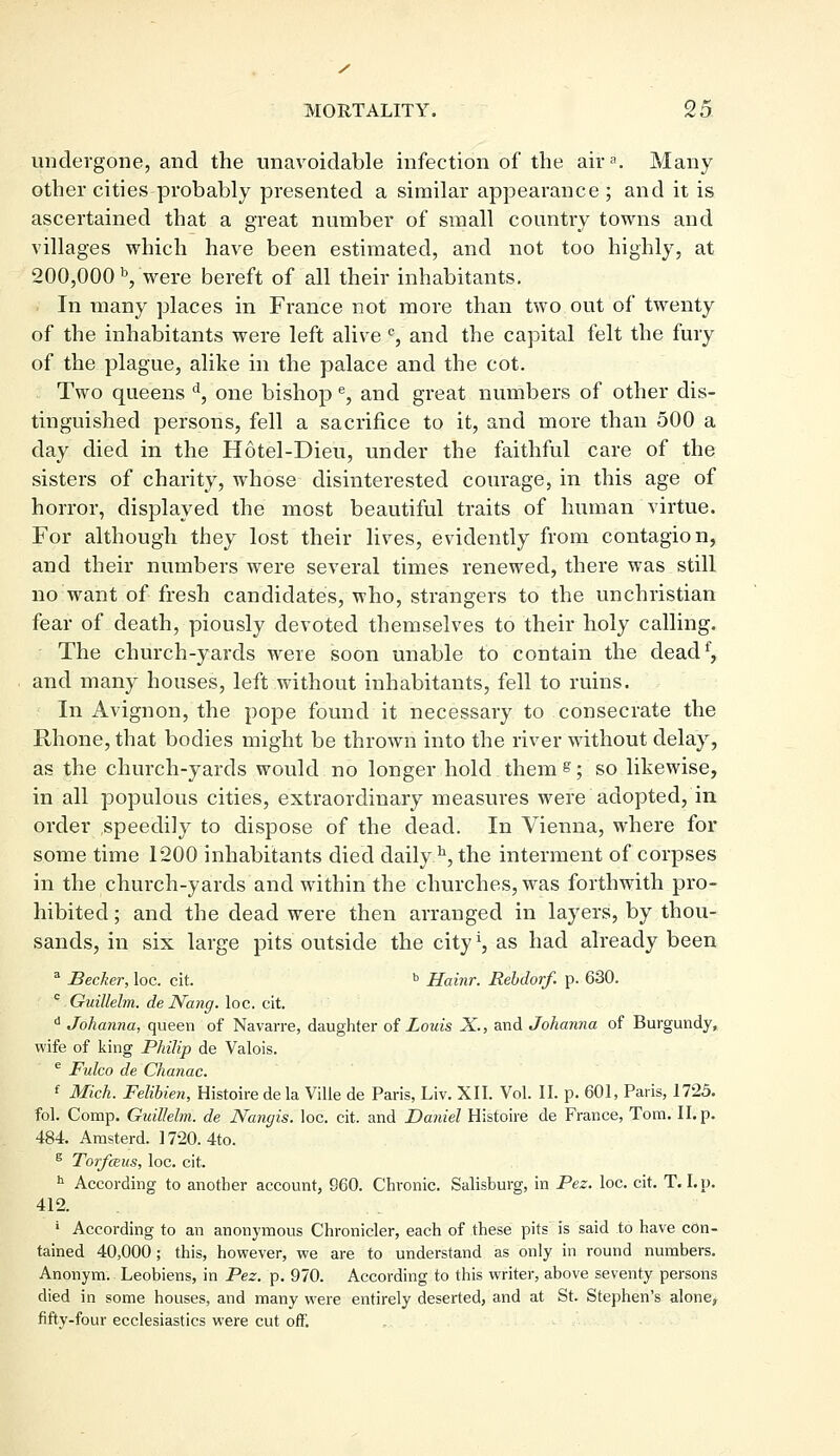 undergone, and the unavoidable infection of the aira. Many other cities probably presented a similar appearance; and it is ascertained that a great number of small country towns and villages which have been estimated, and not too highly, at 200,000 b, were bereft of all their inhabitants. In many places in France not more than two out of twenty of the inhabitants were left alive c, and the capital felt the fury of the plague, alike in the palace and the cot. Two queens d, one bishop e, and great numbers of other dis- tinguished persons, fell a sacrifice to it, and more than 500 a day died in the Hotel-Dieu, under the faithful care of the sisters of charity, whose disinterested courage, in this age of horror, displayed the most beautiful traits of human virtue. For although they lost their lives, evidently from contagion, and their numbers were several times renewed, there was still no want of fresh candidates, who, strangers to the unchristian fear of death, piously devoted themselves to their holy calling. The church-yards were soon unable to contain the deadf, and many houses, left without inhabitants, fell to ruins. In Avignon, the pope found it necessary to consecrate the Rhone, that bodies might be thrown into the river without delay, as the church-yards would no longer hold them s; so likewise, in all populous cities, extraordinary measures were adopted, in order speedily to dispose of the dead. In Vienna, where for some time 1200 inhabitants died daily h, the interment of corpses in the church-yards and within the churches, was forthwith pro- hibited ; and the dead were then arranged in layers, by thou- sands, in six large pits outside the city *, as had already been a Becker, loc. cit. b Hainr. Rebdorf. p. 630. c Guillelm. deNang. loc. cit. d Johanna, queen of Navarre, daughter of Louis X., and Johanna of Burgundy, wife of king Philip de Valois. e Fulco de Chanac. f Mich. Felibien, Histoire de la Ville de Paris, Liv. XII. Vol. II. p. 601, Paris, 1725. fol. Comp. Guillelm. de Nanyis. loc. cit. and Daniel Histoire de France, Tom. II. p. 484 Amsterd. 1720. 4to. g Torfceus, loc. cit. h According to another account, 9C0. Chronic. Salisburg, in Pez. loc. cit. T.I.p. 412. ■ According to an anonymous Chronicler, each of these pits is said to have con- tained 40,000; this, however, we are to understand as only in round numbers. Anonym. Leobiens, in Pez. p. 970. According to this writer, above seventy persons died in some houses, and many were entirely deserted, and at St. Stephen's alone, fifty-four ecclesiastics were cut off.