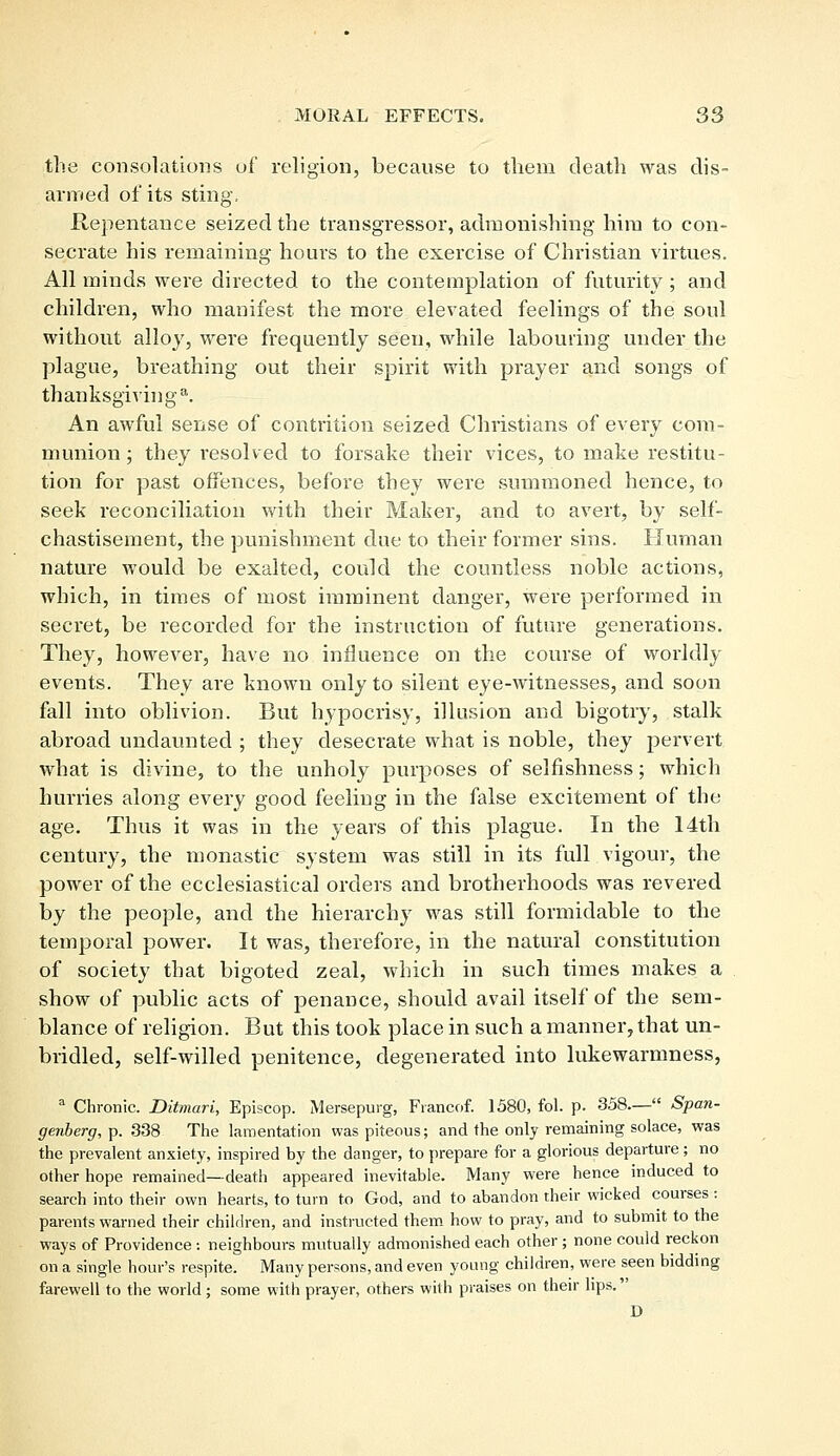the consolations of religion, because to them death was dis- armed of its sting, Repentance seized the transgressor, admonishing him to con- secrate his remaining hours to the exercise of Christian virtues. All minds were directed to the contemplation of futurity; and children, who manifest the more elevated feelings of the soul without alloy, were frequently seen, while labouring under the plague, breathing out their spirit with prayer and songs of thanksgiving11. An awful sense of contrition seized Christians of every com- munion ; they resolved to forsake their vices, to make restitu- tion for past offences, before they were summoned hence, to seek reconciliation with their Maker, and to avert, by self- chastisement, the punishment due to their former sins. Human nature would be exalted, could the countless noble actions, which, in times of most imminent danger, were performed in secret, be recorded for the instruction of future generations. They, however, have no influence on the course of worldly events. They are known only to silent eye-witnesses, and soon fall into oblivion. But hypocrisy, illusion and bigotry, stalk abroad undaunted ; they desecrate what is noble, they pervert what is divine, to the unholy purposes of selfishness; which hurries along every good feeling in the false excitement of the age. Thus it was in the years of this plague. In the 14th century, the monastic system was still in its full vigour, the power of the ecclesiastical orders and brotherhoods was revered by the people, and the hierarchy was still formidable to the temporal power. It was, therefore, in the natural constitution of society that bigoted zeal, which in such times makes a show of public acts of penance, should avail itself of the sem- blance of religion. But this took place in such a manner, that un- bridled, self-willed penitence, degenerated into lukewarmness, a Chronic. Ditmari, Episcop. Mersepurg, Francof. 1580, fol. p. 358.— Span- genberg,Y>. 338 The lamentation was piteous; and the only remaining solace, was the prevalent anxiety, inspired by the danger, to prepare for a glorious departure ; no other hope remained—death appeared inevitable. Many were hence induced to search into their own hearts, to turn to God, and to abandon their wicked courses : parents warned their children, and instructed them how to pray, and to submit to the ways of Providence : neighbours mutually admonished each other ; none could reckon on a single hour's respite. Many persons, and even young children, were seen bidding farewell to the world; some with prayer, others with praises on their lips. D