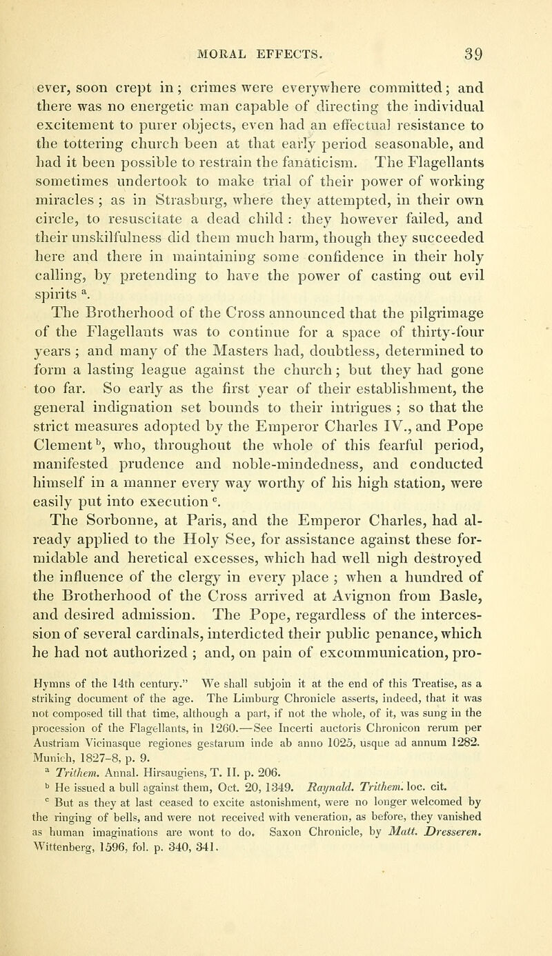 ever, soon ci'ept in; crimes were everywhere committed; and there was no energetic man capable of directing the individual excitement to purer objects, even had an effectual resistance to the tottering church been at that early period seasonable, and had it been possible to restrain the fanaticism. The Flagellants sometimes undertook to make trial of their power of working miracles ; as in Strasburg, where they attempted, in their own circle, to resuscitate a dead child : they however failed, and their unskilfulness did them much harm, though they succeeded here and there in maintaining some confidence in their holy calling, by pretending to have the power of casting out evil spirits a. The Brotherhood of the Cross announced that the pilgrimage of the Flagellants was to continue for a space of thirty-four years ; and many of the Masters had, doubtless, determined to form a lasting league against the church; but they had gone too far. So early as the first year of their establishment, the general indignation set bounds to their intrigues ; so that the strict measures adopted by the Emperor Charles IV., and Pope Clementb, who, throughout the whole of this fearful period, manifested prudence and noble-mindedness, and conducted himself in a manner every way worthy of his high station, were easily put into execution c. The Sorbonne, at Paris, and the Emperor Charles, had al- ready applied to the Holy See, for assistance against these for- midable and heretical excesses, which had well nigh destroyed the influence of the clergy in every place ; when a hundred of the Brotherhood of the Cross arrived at Avignon from Basle, and desired admission. The Pope, regardless of the interces- sion of several cardinals, interdicted their public penance, which he had not authorized ; and, on pain of excommunication, pro- Hymns of the 14th century. We shall subjoin it at the end of this Treatise, as a striking document of the age. The Limburg Chronicle asserts, indeed, that it was not composed till that time, although a part, if not the whole, of it, was sung in the procession of the Flagellants, in 1260.—See Incerti auctoris Chronicon rerum per Austriam Vicinasque regiones gestarum hide ab anno 1025, usque ad annum 1282. Munich, 1827-8, p. 9. a Trithem. Annal. Hirsaugiens, T. II. p. 206. b He issued a bull against them, Oct. 20, 1349. Raynald. Trithem. loc. cit. c But as they at last ceased to excite astonishment, were no longer welcomed by the ringing of bells, and were not received with veneration, as before, they vanished as human imaginations are wont to do. Saxon Chronicle, by Matt. Dresseren. Wittenberg, 1596, fol. p. 340, 341.
