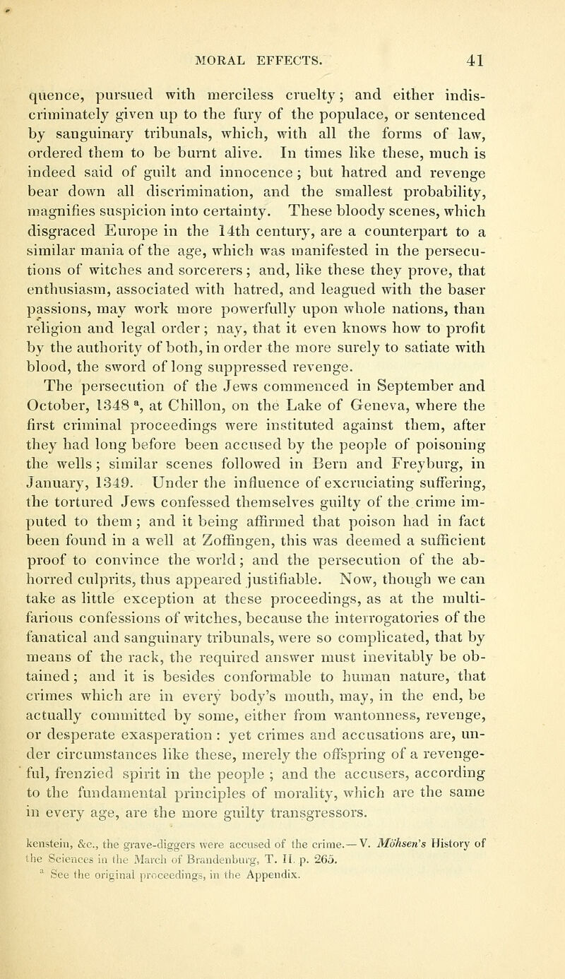 quence, pursued with merciless cruelty; and either indis- criminately given up to the fury of the populace, or sentenced by sanguinary tribunals, which, with all the forms of law, ordered them to be burnt alive. In times like these, much is indeed said of guilt and innocence ; but hatred and revenge bear down all discrimination, and the smallest probability, magnifies suspicion into certainty. These bloody scenes, which disgraced Europe in the 14th century, are a counterpart to a similar mania of the age, which was manifested in the persecu- tions of witches and sorcerers; and, like these they prove, that enthusiasm, associated with hatred, and leagued with the baser passions, may work more powerfully upon whole nations, than religion and legal order; nay, that it even knows how to profit by the authority of both, in order the more surely to satiate with blood, the sword of long suppi-essed revenge. The persecution of the Jews commenced in September and October, 1348 a, at Chillon, on the Lake of Geneva, where the first criminal proceedings were instituted against them, after they had long before been accused by the people of poisoning the wells; similar scenes followed in Bern and Freyburg, in January, 1349. Under the influence of excruciating suffering, the tortured Jews confessed themselves guilty of the crime im- puted to them ; and it being affirmed that poison had in fact been found in a well at Zoffingen, this was deemed a sufficient proof to convince the world; and the persecution of the ab- horred culprits, thus appeared justifiable. Now, though we can take as little exception at these proceedings, as at the multi- farious confessions of witches, because the interrogatories of the fanatical and sanguinary tribunals, were so complicated, that by means of the rack, the required answer must inevitably be ob- tained; and it is besides conformable to human nature, that crimes which are in every body's mouth, may, in the end, be actually committed by some, either from wantonness, revenge, or desperate exasperation : yet crimes and accusations are, un- der circumstances like these, merely the offspring of a revenge- ful, frenzied spirit in the people ; and the accusers, according to the fundamental principles of morality, which are the same in every age, are the more guilty transgressors. kenstein, &c, the grave-diggers were accused of the crime.— V. Mohsen's History of the Sciences in the March of Brandenburg, T. II. p. 265. a See the original proceedings, in the Appendix.