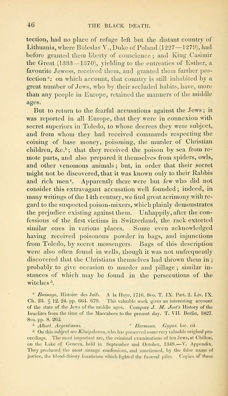 tection, had no place of refuge left but the distant country of Lithuania, where Boleslav V.,Duke of Poland (1227—1279), had before granted them liberty of conscience ; and King Casimir the Great (1333—1370), yielding to the entreaties of Esther, a favourite Jewess, received them, and granted them further pro- tection3: on which account, that country is still inhabited by a great number of Jews, who by their secluded habits, have, more than any people in Europe, retained the manners of the middle ages. But to return to the fearful accusations against the Jews; it was reported in all Europe, that they were in connexion with secret superiors in Toledo, to whose decrees they were subject, and from whom they had received commands respecting the coining of base money, poisoning, the murder of Christian children, &c.b; that they received the poison by sea from re- mote parts, and also prepared it themselves from spiders, owls, and other venomous animals; but, in order that their .secret might not be discovered, that it was known only to their Rabbis and rich menc. Apparently there were but few who did not consider this exti*avagant accusation well founded; indeed, in many writings of the 14th century, we find great acrimony with re- gard to the suspected poison-mixers, which plainly demonstrates the prejudice existing against them. Unhappily, after the con- fessions of the first victims in Switzerland, the rack extorted similar ones in various places. Some even acknowledged having received poisonous powder in bags, and injunctions from Toledo, by secret messengers. Bags of this description were also often found in wells, though it was not unfrequently discovered that the Christians themselves had thrown them in ; probably to give occasion to murder and pillage ; similar in- stances of which may be found in the persecutions of the witches d. a Basnage, Histoire des Juifs. A la Haye, 171G. 8vo. T. IX. Part. 2. Liv. IX. Ch. 23. § 12. 24. pp. 664. 679. This valuable work gives an interesting account of the state of the Jews of the middle ages. Compare J. M. JosCs History of the Israelites from the time of the Maccabees to the present day. T. VII. Berlin, 1827. 8vo. pp. 8. 262. b Albert. Argcntinens. c Hermann. Gygas. loc. cit. d On this subject see Konigshoven, who lias preserved some very valuable original pro- ceedings. The most important are, the criminal examinations of ten Jews, at Chillon, on the Lake of Geneva, held in September and October, .1348.—V. Appendix. They produced the most strange confessions, and sanctioned, by the false name of justice, the blood-thirsty fanaticism which lighted die funeral piles. Copies of these