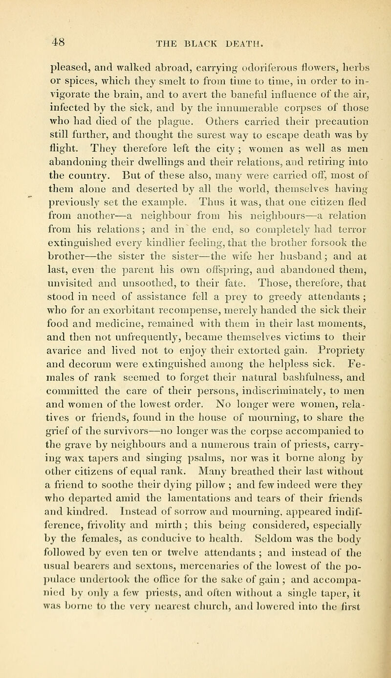 pleased, and walked abroad, carrying odoriferous flowers, herbs or spices, which they smelt to from time to time, in order to in- vigorate the brain, and to avert the baneful influence of the air, infected by the sick, and by the innumerable corpses of those who had died of the plague. Others carried their precaution still further, and thought the surest way to escape death was by flight. They therefore left the city ; women as well as men abandoning their dwellings and their relations, and retiring into the country. But of these also, many were carried off, most of them alone and deserted by all the world, themselves having previously set the example. Thus it was, that one citizen fled from another—a neighbour from his neighbours—a relation from his relations; and in the end, so completely had terror extinguished every kindlier feeling, that the brother forsook the brother—the sister the sister—the wife her husband; and at last, even the parent his own offspring, and abandoned them, unvisited and unsoothed, to their fate. Those, therefore, that stood in need of assistance fell a prey to greedy attendants ; who for an exorbitant recompense, merely handed the sick their food and medicine, remained with them in their last moments, and then not unfrequently, became themselves victims to their avarice and lived not to enjoy their extorted gain. Propriety and decorum were extinguished among the helpless sick. Fe- males of rank seemed to forget their natural bashfulness, and committed the care of their persons, indiscriminately, to men and women of the lowest order. No longer were women, rela- tives or friends, found in the house of mourning, to share the grief of the survivors—no longer was the corpse accompanied to the grave by neighbours and a numerous train of priests, carry- ing wax tapers and singing psalms, nor was it borne along by other citizens of equal rank. Many breathed their last without a friend to soothe their dying pillow ; and few indeed were they who departed amid the lamentations and tears of their friends and kindred. Instead of sorrow and mourning, appeared indif- ference, frivolity and mirth ; this being considered, especially by the females, as conducive to health. Seldom was the body followed by even ten or twelve attendants ; and instead of the usual bearers and sextons, mercenaries of the lowest of the po- pulace undertook the office for the sake of gain; and accompa- nied by only a few priests, and often without a single taper, it was borne to the very nearest church, and lowered into the first