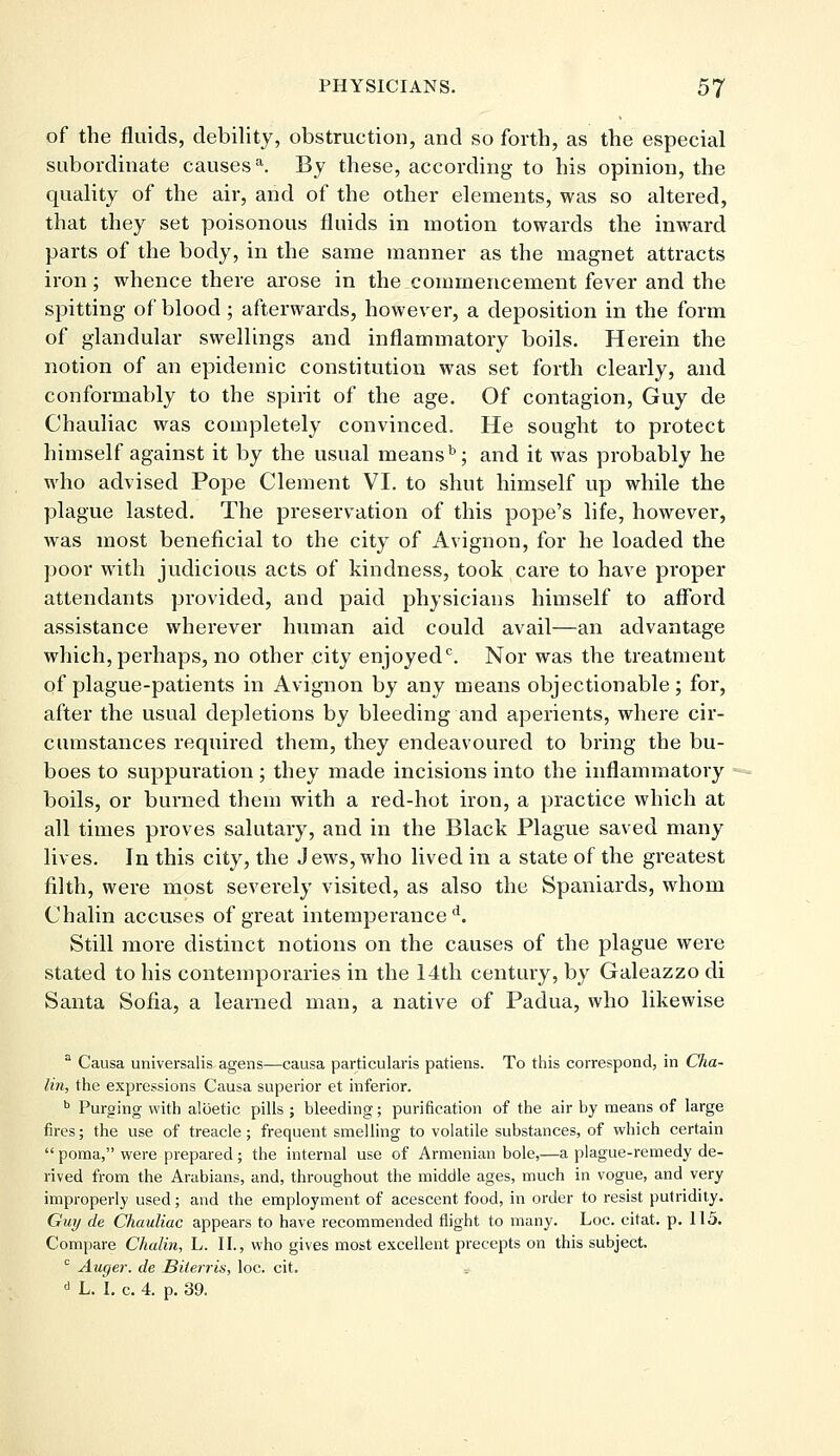 of the fluids, debility, obstruction, and so forth, as the especial subordinate causesa. By these, according to his opinion, the quality of the air, and of the other elements, was so altered, that they set poisonous fluids in motion towards the inward parts of the body, in the same manner as the magnet attracts iron ; whence there arose in the commencement fever and the spitting of blood ; afterwards, however, a deposition in the form of glandular swellings and inflammatory boils. Herein the notion of an epidemic constitution was set forth clearly, and conformably to the spirit of the age. Of contagion, Guy de Chauliac was completely convinced. He sought to protect himself against it by the usual meansb; and it was probably he who advised Pope Clement VI. to shut himself up while the plague lasted. The preservation of this pope's life, however, was most beneficial to the city of Avignon, for he loaded the poor with judicious acts of kindness, took care to have proper attendants provided, and paid physicians himself to afford assistance wherever human aid could avail—an advantage which, perhaps, no other city enjoyed0. Nor was the treatment of plague-patients in Avignon by any means objectionable; for, after the usual depletions by bleeding and aperients, where cir- cumstances required them, they endeavoured to bring the bu- boes to suppuration ; they made incisions into the inflammatory boils, or burned them with a red-hot iron, a practice which at all times proves salutary, and in the Black Plague saved many lives. In this city, the Jews, who lived in a state of the greatest filth, were most severely visited, as also the Spaniards, whom Chalin accuses of great intemperance d. Still more distinct notions on the causes of the plague were stated to his contemporaries in the 14th century, by Galeazzo di Santa Sofia, a learned man, a native of Padua, who likewise a Causa universalis agens—causa particulates patiens. To this correspond, in Cha- lin, the expressions Causa superior et inferior. b Purging with albetic pills ; bleeding; purification of the air by means of large fires; the use of treacle; frequent smelling to volatile substances, of which certain  poma, were prepared ; the internal use of Armenian bole,—a plague-remedy de- rived from the Arabians, and, throughout the middle ages, much in vogue, and very improperly used; and the employment of acescent food, in order to resist putridity. Guy de Chauliac appears to have recommended flight to many. Loc. citat. p. 115. Compare Chalin, L. II., who gives most excellent precepts on this subject. 0 Auger, de Biterris, loc. cit. d L. I. c. 4. p. 39.