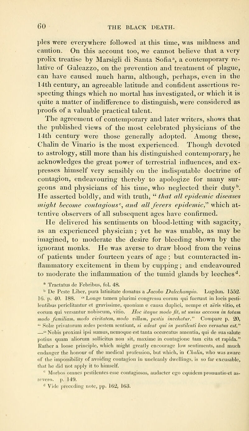 pies were everywhere followed at this time, was mildness and caution. On this account too, we cannot believe that a very prolix treatise by Marsigli di Santa Sofiaa, a contemporary re- lative of Galeazzo, on the prevention and treatment of plague, can have caused much harm, although, perhaps, even in the 14th century, an agreeable latitude and confident assertions in- specting things which no mortal has investigated, or which it is quite a matter of indifference to distinguish, were considered as proofs of a valuable practical talent. The agreement of contemporary and later writers, shows that the published views of the most celebrated physicians of the 14th century were those generally adopted. Among these, Chalin de Vinario is the most experienced. Though devoted to astrology, still more than his distinguished contemporary, he acknowledges the great power of terrestrial influences, and ex- presses himself very sensibly on the indisputable doctrine of contagion, endeavouring thereby to apologize for many sur- geons and physicians of his time, who neglected their dutyb. He asserted boldly, and with truth,  that all epidemic diseases might become contagious0, and all fevers epidemic, which at- tentive observers of all subsequent ages have confirmed. He delivered his sentiments on blood-letting with sagacity, as an experienced physician; yet he was unable, as may be imagined, to moderate the desire for bleeding shown by the ignorant monks. He was averse to draw blood from the veins of patients under fourteen years of age ; but counteracted in- flammatory excitement in them by cupping; and endeavoured to moderate the inflammation of the tumid glands by leeches'1. 0 Tractatus de Febribus, fol. 48. b De Peste Liber, pura latinitate donatus a Jacobo Dalechampio. Lugdun. 1552. 16. p. 40. 188.  Longe tamen plurimi congressu eorum qui fuerunt in locis pesti- lentibus periclitantur et gravissime, quoniam e causa duplici, nempe et aeris vitio, et eorum qui versantur nobiscum, vitio. Hoc itaque modo fit, ut unius accessu in totam inodo familiam, modo civitatem, modo villain, pestis invehatur. Compare p. 20,  Solaa privatorum asdes pestem scntiunt, .si adeat qui in pestilenti loco versatus est. — Nobis proximi ipsi sumus, nemoque est tanta occeecatus amentia, qui de sua salute potius quam aliorum sollieitus non sit, maximc in contagions tarn cita et rapida. Kather a loose principle, which might greatly encourage low sentiments, and much endanger the honour of the medical profession, but which, in Chalin, who was aware of the impossibility of avoiding contagion in uncleanly dwellings, is so far excusable, that he did not apply it to himself. ,: Morbos ouines pestilcntes esse contagiosos, audacter ego equidein pionuntio et as- Bevero. p. 149. d Vide preceding note, pp. 1G2, 1 (>U.