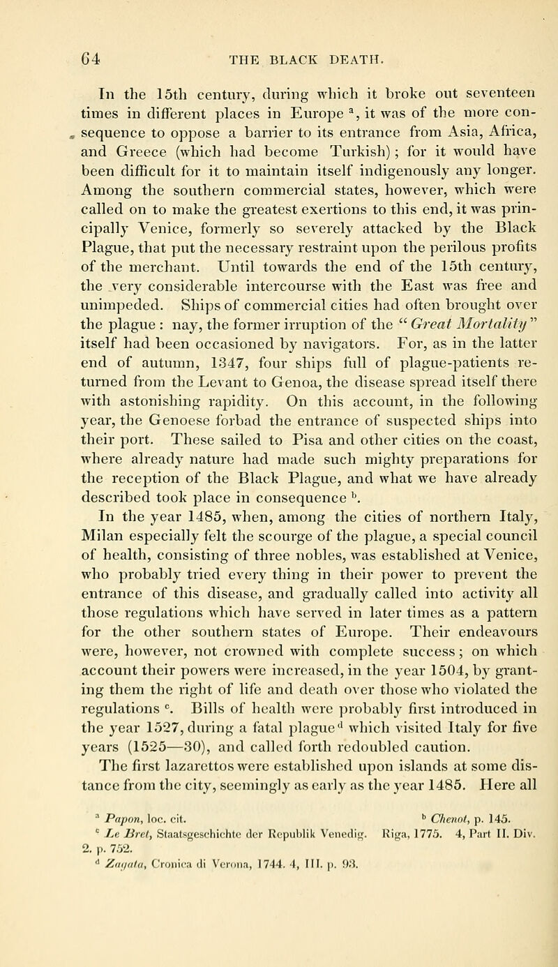 In the 15th century, during which it broke out seventeen times in different places in Europe a, it was of the more con- sequence to oppose a barrier to its entrance from Asia, Africa, and Greece (which had become Turkish); for it would have been difficult for it to maintain itself indigenously any longer. Among the southern commercial states, however, which were called on to make the greatest exertions to this end, it was prin- cipally Venice, formerly so severely attacked by the Black Plague, that put the necessary restraint upon the perilous profits of the merchant. Until towards the end of the 15th century, the very considerable intercourse with the East was free and unimpeded. Ships of commercial cities had often brought over the plague : nay, the former irruption of the  Great Mortality  itself had been occasioned by navigators. For, as in the latter end of autumn, 1347, four ships full of plague-patients re- turned from the Levant to Genoa, the disease spread itself there with astonishing rapidity. On this account, in the following year, the Genoese forbad the entrance of suspected ships into their port. These sailed to Pisa and other cities on the coast, where already nature had made such mighty preparations for the reception of the Black Plague, and what we have already described took place in consequence b. In the year 1485, when, among the cities of northern Italy, Milan especially felt the scourge of the plague, a special council of health, consisting of three nobles, was established at Venice, who probably tried every thing in their power to prevent the entrance of this disease, and gradually called into activity all those regulations which have served in later times as a pattern for the other southern states of Europe. Their endeavours were, however, not crowned with complete success; on which account their powers were increased, in the year 1504, by grant- ing them the right of life and death over those who violated the regulations c. Bills of health were probably first introduced in the year 1527, during a fatal plague'1 which visited Italy for five years (1525—30), and called forth redoubled caution. The first lazarettos were established upon islands at some dis- tance from the city, seemingly as early as the year 1485. Here all a Papon, loc. cit. b Chenot, p. 145. c Le Bret, Staatsgeschichtc der Rcpublik Venedig. Riga, 1775. 4, Part II. Div. 2. p. 752. d Zagata, Crojnica di Verona, 1744. 4, III. p. 9.'1.