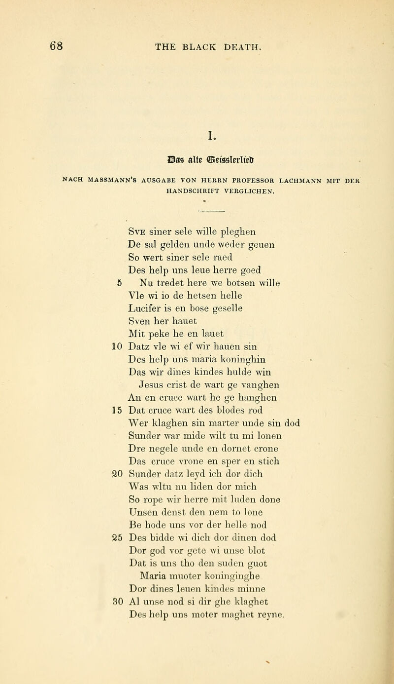 I. Has alte ffieisslerlte& NACH MASSMANN'S AUSGABE VON HERRN PROFESSOR LACHMANN MIT DER HANDSCHRIFT VERGLICHEN. Sve siner sele wille pleghen De sal gelden unde weder geuen So wert siner sele raed Des help uns leue herre goed 5 Nu tredet here we botsen wille Vie wi io de hetsen belle Lucifer is en bose geselle Sven her hauet Mit peke he en lauet 10 Datz vie wi ef wir hauen sin Des help uns maria koninghin Das wir dines kindes hulde win Jesus crist de wart ge vanghen An en cruce wart he ge hanghen 15 Dat cruce wart des blodes rod Wer klaghen sin marter unde sin dod Sunder war mide wilt tu nri lonen Dre negele unde en dornet crone Das cruce vrone en sper en stich 20 Sunder datz leyd ich dor dich Was wltu nu liden dor mich So rope wir herre mit luden done Unsen denst den nem to lone Be hode uns vor der belle nod 25 Des bidde wi dich dor dinen dod Dor god vor gete wi unse blot Dat is uns tho den suden guot Maria muoter koninginghe Dor dines leuen kin des minne 30 Al unse nod si dir gbe klagbet Des help uns moter maghet reyne.