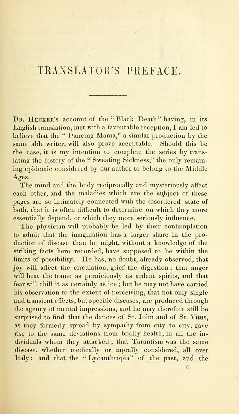 TRANSLATOR'S PREFACE. Dr. Hecker's account of the  Black Death having, in its English translation, met with a favourable reception, I am led to believe that the  Dancing Mania, a similar production by the same able writer, will also prove acceptable. Should this be the case, it is my intention to complete the series by trans- lating the history of the  Sweating Sickness, the only remain- ing epidemic considered by our author to belong to the Middle Ages. The mind and the body reciprocally and mysteriously affect each other, and the maladies which are the subject of these pages are so intimately connected with the disordered state of both, that it is often difficult to determine on which they more essentially depend, or which they more seriously influence. The physician will probably be led by their contemplation to admit that the imagination has a larger share in the pro- duction of disease than he might, without a knowledge of the striking facts here recorded, have supposed to be within the limits of possibility. He has, no doubt, already observed, that joy will affect the circulation, grief the digestion ; that anger will heat the frame as perniciously as ardent spirits, and that fear will chill it as certainly as ice ; but he may not have carried his observation to the extent of perceiving, that not only single and transient effects, but specific diseases, are produced through the agency of mental impressions, and he may therefore still be surprised to find that the dances of St. John and of St. Vitus, as they formerly spread by sympathy from city to city, gave rise to the same deviations from bodily health, in all the in- dividuals whom they attacked ; that Tarantism was the same disease, whether medically or morally considered, all over Italy; and that the  Lycanthropia of the past, and the