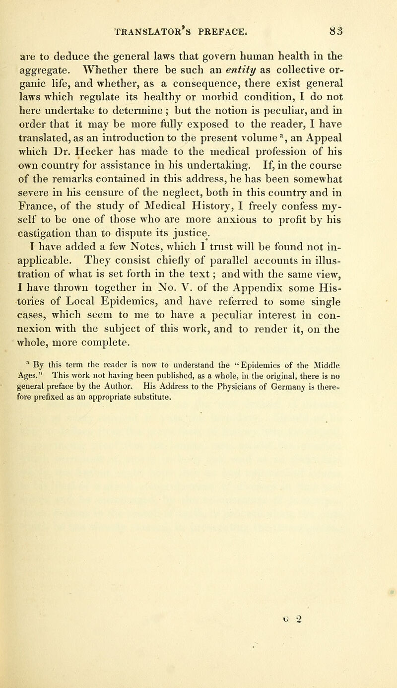 are to deduce the general laws that govern human health in the aggregate. Whether there be such an entity as collective or- ganic life, and whether, as a consequence, there exist general laws which regulate its healthy or morbid condition, I do not here undertake to determine; but the notion is peculiar, and in order that it may be more fully exposed to the reader, I have translated, as an introduction to the present volume a, an Appeal which Dr. Hecker has made to the medical profession of his own country for assistance in his undertaking. If, in the course of the remarks contained in this address, he has been somewhat severe in his censure of the neglect, both in this country and in France, of the study of Medical History, I freely confess my- self to be one of those who are more anxious to profit by his castigation than to dispute its justice. I have added a few Notes, which 1 trust will be found not in- applicable. They consist chiefly of parallel accounts in illus- tration of what is set forth in the text; and with the same view, I have thrown together in No. V. of the Appendix some His- tories of Local Epidemics, and have referred to some single cases, which seem to me to have a peculiar interest in con- nexion with the subject of this work, and to render it, on the whole, more complete. a By this term the reader is now to understand the Epidemics of the Middle Ages. This work not having been published, as a whole, in the original, there is no general preface by the Author. His Address to the Physicians of Germany is there- fore prefixed as an appropriate substitute. G 2