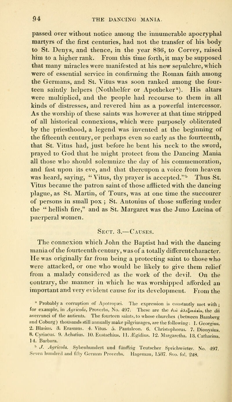passed over without notice among the innumerable apocryphal martyrs of the first centuries, had not the transfer of his body to St. Denys, and thence, in the year 836, to Corvey, raised him to a higher rank. From this time forth, it may be supposed that many miracles were manifested at his new sepulchre, which were of essential service in confirming the Roman faith among the Germans, and St. Vitus was soon ranked among the four- teen saintly helpers (Nothhelfer or Apothekera). His altars were multiplied, and the people had recourse to them in all kinds of distresses, and revered him as a powerful intercessor. As the worship of these saints was however at that time stripped of all historical connexions, which were purposely obliterated by the priesthood, a legend was invented at the beginning of the fifteenth century, or perhaps even so early as the fourteenth, that St. Vitus had, just before he bent his neck to the sword, prayed to God that he might protect from the Dancing Mania all those who should solemnize the day of his commemoration, and fast upon its eve, and that thereupon a voice from heaven was heard, saying, Vitus, thy prayer is accepted.b Thus St. Vitus became the patron saint of those afflicted with the dancing plague, as St. Martin, of Tours, was at one time the succourer of persons in small pox; St. Antonius of those suffering under the  hellish fire, and as St. Margaret was the Juno Lucina of puerperal women. Sect. 3.—Causes. The connexion which John the Baptist had with the dancing mania of the fourteenth century, was of a totally different character. He was originally far from being a protecting saint to those who were attacked, or one who would be likely to give them relief from a malady considered as the work of the devil. On the contrary, the manner in which he was worshipped afforded an important and very evident cause for its development. From the a Probably a corruption of Apotropaei. The expression is constantly met with; for example, in Ayricola, Proverbs, No. 497. These are the he) bufyxcixoi, the dii avcrrunci of the antients. The fourteen saints, to whose churches (between Bamberg and Coburg) thousands still annually make pilgrimages, are the following: 1. Georgiiw. 2. Blasius. 3. Erasmus. 4. Vitus. 5. Pantaleon. 6. Christophorus. 7. Dionysius. 8. Cyriaeus. 9. Achatius. 10. Eustachius. 11. /Egidius. 12. Margaretha. 18. Catharina. 1 4. Barbara. 11 ./. Agricola. Sybenhimdert und fiinff'zig Teutscher Sprichworter. No. 497. Seven hundred and fifty German Proverbs. Haaemau, 1537. 8vo. fol. 248.