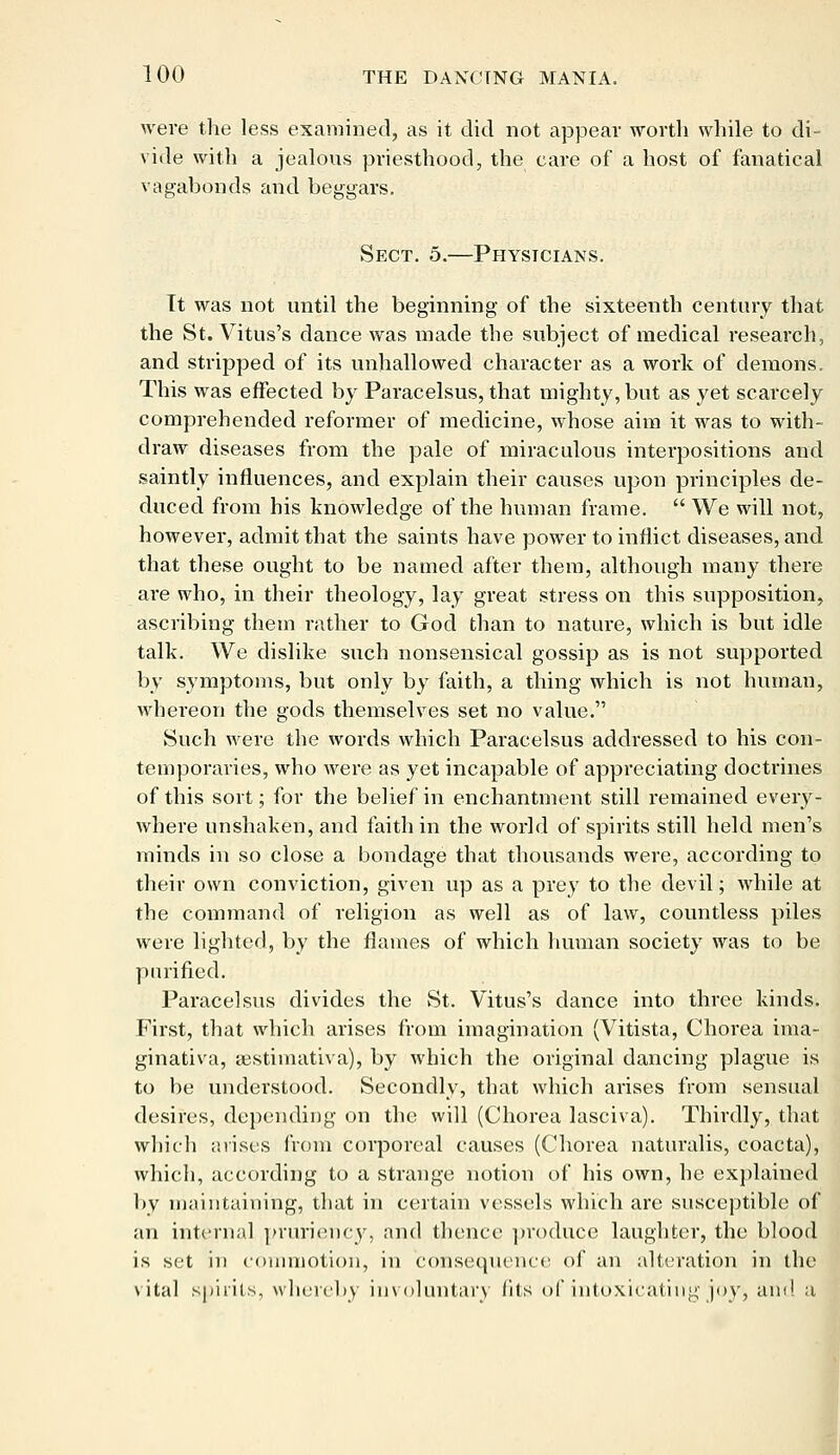 were the less examined, as it did not appear worth while to di- vide with a jealous priesthood, the care of a host of fanatical vagabonds and beggars. Sect. 5.—Physicians. Tt was not until the beginning of the sixteenth century that the St. Vitus's dance was made the subject of medical research, and stripped of its unhallowed character as a work of demons. This was effected by Paracelsus, that mighty, but as yet scarcely comprehended reformer of medicine, whose aim it was to with- draw diseases from the pale of miraculous interpositions and saintly influences, and explain their causes upon principles de- duced from his knowledge of the human frame.  We will not, however, admit that the saints have power to inflict diseases, and that these ought to be named after them, although many there are who, in their theology, lay great stress on this supposition, ascribing them rather to God than to nature, which is but idle talk. We dislike such nonsensical gossip as is not supported by symptoms, but only by faith, a thing which is not human, whereon the gods themselves set no value. Such were the words which Paracelsus addressed to his con- temporaries, who were as yet incapable of appreciating doctrines of this sort; for the belief in enchantment still remained eveiy- where unshaken, and faith in the world of spirits still held men's minds in so close a bondage that thousands were, according to their own conviction, given up as a prey to the devil; while at the command of religion as well as of law, countless piles were lighted, by the flames of which human society was to be purified. Paracelsus divides the St. Vitus's dance into three kinds. First, that which arises from imagination (Vitista, Chorea ima- ginativa, sestiraativa), by which the original dancing plague is to be understood. Secondly, that which arises from sensual desires, depending on the will (Chorea lasciva). Thirdly, that which arises from corporeal causes (Chorea naturalis, coacta), which, according to a strange notion of his own, he explained by maintaining, that in certain vessels which are susceptible of an internal pruriency, and thence produce laughter, the blood is set in commotion, in consequence of an alteration in the vital spirits, whereby involuntary fits of intoxicating joy, and a