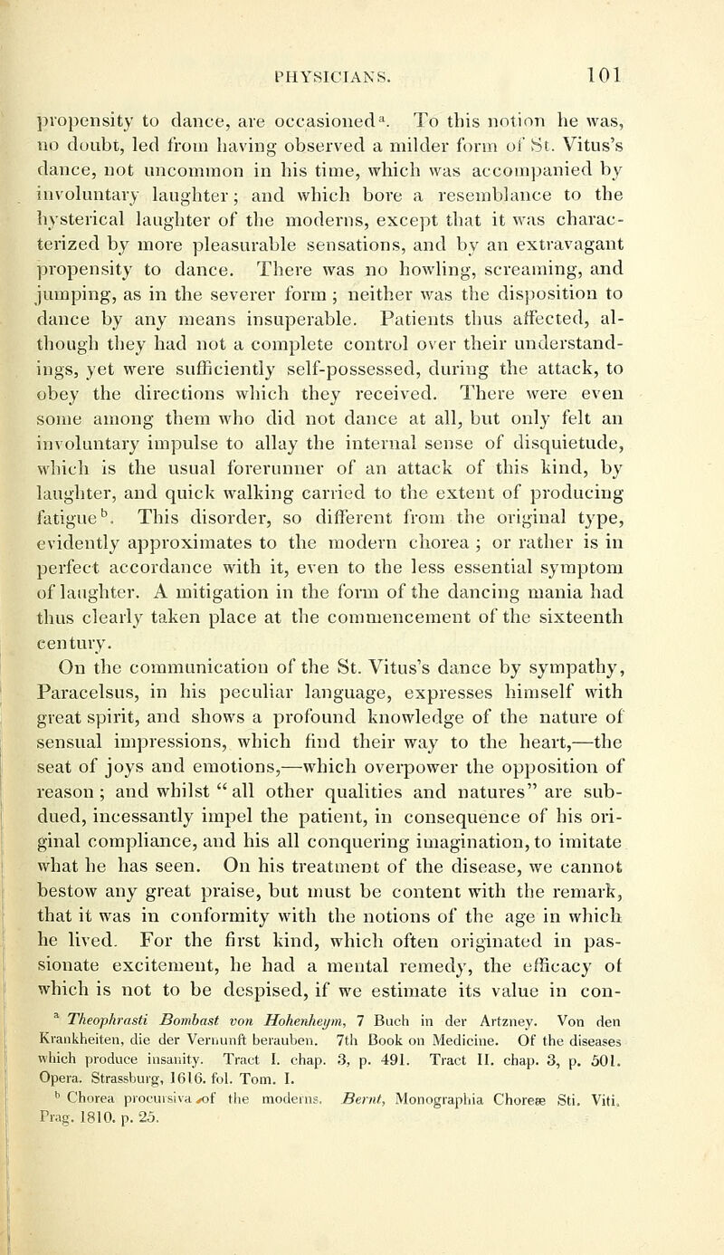 propensity to dance, are occasioned3. To this notion he was, no doubt, led from having observed a milder form of St. Vitus's dance, not uncommon in his time, which was accompanied by involuntary laughter; and which bore a resemblance to the hysterical laughter of the moderns, except that it was charac- terized by more pleasurable sensations, and by an extravagant propensity to dance. There was no howling, screaming, and jumping, as in the severer form; neither was the disposition to dance by any means insuperable. Patients thus affected, al- though they had not a complete control over their understand- ings, yet were sufficiently self-possessed, during the attack, to obey the directions which they received. There were even some among them who did not dance at all, but only felt an involuntary impulse to allay the internal sense of disquietude, which is the usual forerunner of an attack of this kind, by laughter, and quick walking carried to the extent of producing fatigue5. This disorder, so different from the original type, evidently approximates to the modern chorea ; or rather is in perfect accordance with it, even to the less essential symptom of laughter. A mitigation in the form of the dancing mania had thus clearly taken place at the commencement of the sixteenth century. On the communication of the St. Vitus's dance by sympathy, Paracelsus, in his peculiar language, expresses himself with great spirit, and shows a profound knowledge of the nature of sensual impressions, which find their way to the heart,—the seat of joys and emotions,—which overpower the opposition of reason; and whilst  all other qualities and natures are sub- dued, incessantly impel the patient, in consequence of his ori- ginal compliance, and his all conquering imagination, to imitate what he has seen. On his treatment of the disease, we cannot bestow any great praise, but must be content with the remark, that it was in conformity with the notions of the age in which he lived. For the first kind, which often originated in pas- sionate excitement, he had a mental remedy, the efficacy of which is not to be despised, if we estimate its value in con- a Theophrasti Bombast von Hohenheym, 7 Buch in der Artzney. Von den Krankheiten, die der Vernunft berauben. 7th Book on Medicine. Of the diseases which produce insanity. Tract I. chap. 3, p. 491. Tract II. chap. 3, p. 501. Opera. Strassburg, 1616. fol. Tom. I. b Chorea proem siva *of the modems. Bernt, Monographia Choreee Sti. Viti, Prag. 1810. p. 25.