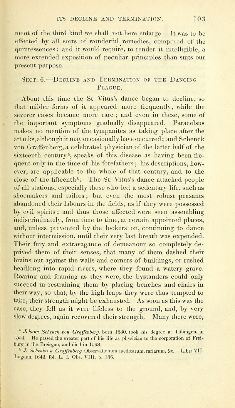 ment of the third kind we shall not here enlarge. It was to be effected by all sorts of wonderful remedies, composed of the quintessences; and it would require, to render it intelligible, a more extended exposition of peculiar principles than suits our present purpose. Sect. 6.—Decline and Termination of the Dancing Plague. About this time the St. Vitus's dance began to decline, so that milder forms of it appeared more frequently, while the severer cases became more rare ; and even in these, some of the important symptoms gradually disappeared. Paracelsus makes no mention of the tympanites as taking place after the attacks, although it may occasionally have occurred; and Schenck von Graffenberg, a celebrated physician of the latter half of the sixteenth centurya, speaks of this disease as having been fre- quent only in the time of his forefathers ; his descriptions, how- ever, are applicable to the whole of that century, and to the close of the fifteenth13. The St. Vitus's dance attacked people of all stations, especially those who led a sedentary life, such as shoemakers and tailors; but even the most robust peasants abandoned their labours in the fields, as if they were possessed by evil spirits; and thus those affected were seen assembling indiscriminately, from time to time, at certain appointed places, and, unless prevented by the lookers on, continuing to dance without intermission, until their very last breath was expended. Their fury and extravagance of demeanour so completely de- prived them of their senses, that many of them dashed their brains out against the walls and corners of buildings, or rushed headlong into rapid rivers, where they found a watery grave. Roaring and foaming as they were, the bystanders could only succeed in restraining them by placing benches and chairs in their way, so that, by the high leaps they were thus tempted to take, their strength might be exhausted. As soon as this was the case, they fell as it were lifeless to the ground, and, by very slow degrees, again recovered their strength. Many there were, a Johann Schenck von Graffenberg, born 1530, took his degree at Tubingen, in J 554. He passed the greater part of his life as physician to the corporation of Frei- burg in the Breisgau, and died in 1598. b J. Schenkii a Graffenberg Observationum meuicarum, rariarum, &c. Libri VII. Lugdun. 1643. fol. L. I. Obs. VIII. p. 136.