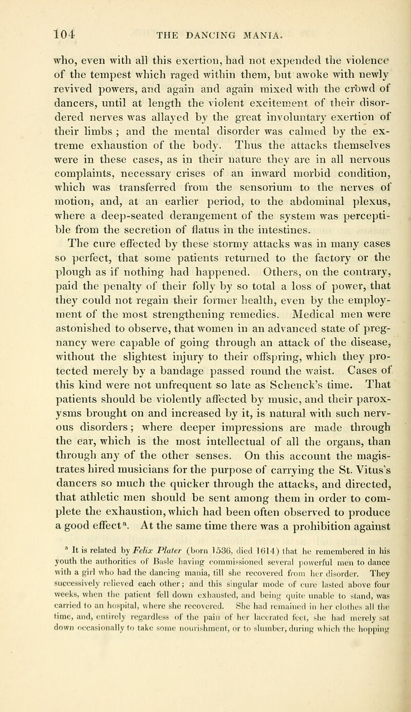 who, even with all this exertion, had not expended the violence of the tempest which raged within them, but awoke with newly revived powers, and again and again mixed with the crowd of dancers, until at length the violent excitement of their disor- dered nerves was allayed by the great involuntary exertion of their limbs ; and the mental disorder was calmed by the ex- treme exhaustion of the body. Thus the attacks themselves were in these cases, as in their nature they are in all nervous complaints, necessary crises of an inward morbid condition, which was transferred from the sensorium to the nerves of motion, and, at an earlier period, to the abdominal plexus, where a deep-seated derangement of the system was percepti- ble from the secretion of flatus in the intestines. The cure effected by these stormy attacks was in many cases so perfect, that some patients returned to the factory or the plough as if nothing had happened. Others, on the contrary, paid the penalty of their folly by so total a loss of power, that they could not regain their former health, even by the employ- ment of the most strengthening remedies. Medical men were astonished to observe, that women in an advanced state of preg- nancy were capable of going through an attack of the disease, without the slightest injury to their offspring, which they pro- tected merely by a bandage passed round the waist. Cases of this kind were not unfrequent so late as Schenck's time. That patients should be violently affected by music, and their parox- ysms brought on and increased by it, is natural with such nerv- ous disorders; where deeper impressions are made through the ear, which is the most intellectual of all the organs, than through any of the other senses. On this account the magis- trates hired musicians for the purpose of carrying the St. Vitus's dancers so much the quicker through the attacks, and directed, that athletic men should be sent among them in order to com- plete the exhaustion, which had been often observed to produce a good effecta. At the same time there was a prohibition against 3 It is related by Felix Plater (born 1536, died 1614) that he remembered in his youth the authorities of Basle having commissioned several powerful men to dance with a girl who had the dancing mania, till she recovered from her disorder. They successively relieved each other; and this singular mode of cure lasted above four weeks, when the patient fell down exhausted, and being quite unable to stand, was carried to an hospital, where she recovered. She had remained in her dollies all the time, and, entirely regardless of (he pain of her lacerated feet, she. had merely sat down occasionally to take some nourishment, or to slumber, during which the hopping