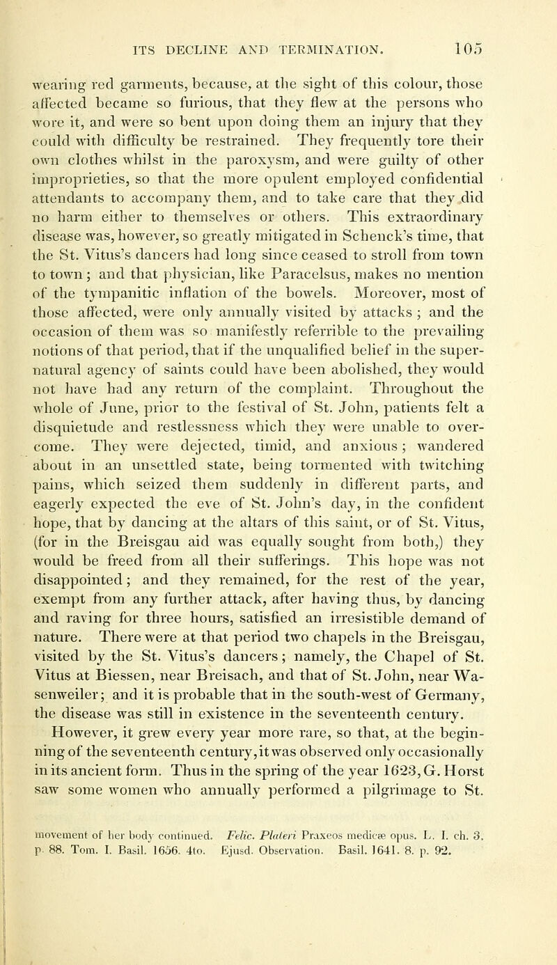 wearing red garments, because, at the sight of this colour, those affected became so furious, that they flew at the persons who wore it, and were so bent upon doing them an injury that they could with difficulty be restrained. They frequently tore their own clothes whilst in the paroxysm, and were guilty of other improprieties, so that the more opulent employed confidential attendants to accompany them, and to take care that they did no harm either to themselves or others. This extraordinary disease was, however, so greatly mitigated in Schenck's time, that the St. Vitus's dancers had long since ceased to stroll from town to town; and that physician, like Paracelsus, makes no mention of the tympanitic inflation of the bowels. Moreover, most of those affected, were only annually visited by attacks ; and the occasion of them was so manifestly referable to the prevailing- notions of that period, that if the unqualified belief in the super- natural agency of saints could have been abolished, they would not have had any return of the complaint. Throughout the whole of June, prior to the festival of St. John, patients felt a disquietude and restlessness which they were unable to over- come. They were dejected, timid, and anxious; wandered about in an unsettled state, being tormented with twitching pains, which seized them suddenly in different parts, and eagerly expected the eve of St. John's day, in the confident hope, that by dancing at the altars of this saint, or of St. Vitus, (for in the Breisgau aid was equally sought from both,) they would be freed from all their sufferings. This hope was not disappointed; and they remained, for the rest of the year, exempt from any further attack, after having thus, by dancing and raving for three hours, satisfied an irresistible demand of nature. There were at that period two chapels in the Breisgau, visited by the St. Vitus's dancers; namely, the Chapel of St. Vitus at Biessen, near Breisach, and that of St. John, near Wa- senweiler; and it is probable that in the south-west of Germany, the disease was still in existence in the seventeenth century. However, it grew every year more rare, so that, at the begin- ning of the seventeenth century,it was observed only occasionally in its ancient form. Thus in the spring of the year 1623, G. Horst saw some women who annually performed a pilgrimage to St. movement of her body continued. Felic. Plaleri Praxeos medicse opus. L. I. eh. 3. p. 88. Tom. I. Basil. 1656. 4to. Ejusd. Observation. Basil. 1641. 8. p. 92.