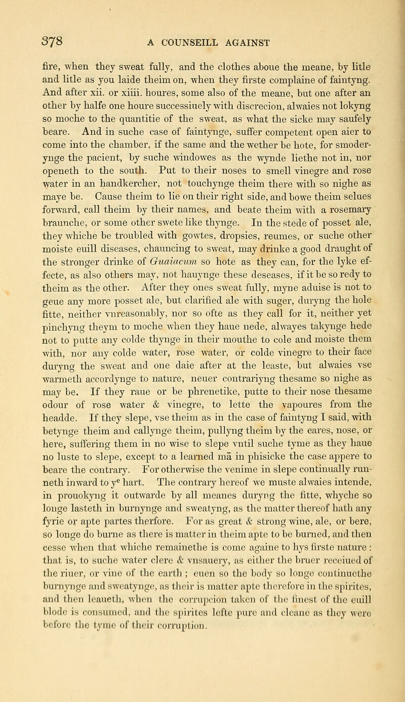 fire, when they sweat fully, and the clothes aboue the meane, by litle and litle as you laide theim on, when they firste complaine of faintyng. And after xii. or xiiii. houres, some also of the meane, but one after an other by halfe one houre successiuely with discrecion, alwaies not lokyng so moche to the quantitie of the sweat, as what the sicke may saufely beare. And in suche case of faintynge, suffer competent open aier to come into the chamber, if the same and the wether be bote, for smoder- ynge the pacient, by suche windowes as the wynde liethe not in, nor openeth to the south. Put to their noses to smell vinegre and rose water in an handkercher, not touchynge theim there with so nighe as maye be. Cause theim to lie on their right side, and bowe theim selues forward, call theim by their names, and beate theim with a rosemary braunche, or some other swete like thynge. In the stede of posset ale, they whiche be troubled with gowtes, dropsies, reumes, or suche other moiste euill diseases, chauncing to sweat, may drinke a good draught of the stronger drinke of Guaiacum so hote as they can, for the lyke ef- fecte, as also others may, not hauynge these deseases, if it be so redy to theim as the other. After they ones sweat fully, myne aduise is not to geue any more posset ale, but clarified ale with suger, duryng the hole fitte, neither vnreasonably, nor so ofte as they call for it, neither yet pinchyng theym to moche when they haue nede, alwayes takynge hede not to putte any colde thynge in their mouthe to cole and moiste them with, nor any colde water, rose water, or colde vinegre to their face duryng the sweat and one daie after at the leaste, but alwaies vse warmeth accordynge to nature, neuer contrariyng thesame so nighe as may be. If they raue or be phrenetike, putte to their nose thesame odour of rose water & vinegre, to lette the vapoures from the headde. If they slepe, vse theim as in the case of faintyng I said, with betynge theim and callynge theim, pullyng theim by the eares, nose, or here, suffering them in no wise to slepe vntil suche tyme as they haue no luste to slepe, except to a learned ma in phisicke the case appere to beare the contrary. For otherwise tbe venime in slepe continually run- neth inward to ye hart. The contrary hereof we muste alwaies intende, in prouokyng it outwarde by all meaues duryng the fitte, whyche so louge lasteth in burnynge and sweatyng, as the matter thereof hath any fyrie or apte partes therfore. For as great & strong wine, ale, or bere, so longe do bume as there is matter in theim apte to be burned, and then cesse when that whiche remainethe is come againe to hys firste nature : that is, to suche water clere & vnsauery, as either the bruer receiuedof the riuer, or vine of the earth ; euen so the body so longe continuethe burnynge and sweatynge, as their is matter apte therefore in the spirites, and then leaueth, when the corruption taken of the finest of the euill blodc is consumed, and the spirites lofte pure and cleane as they were before the tyme of their corruption.