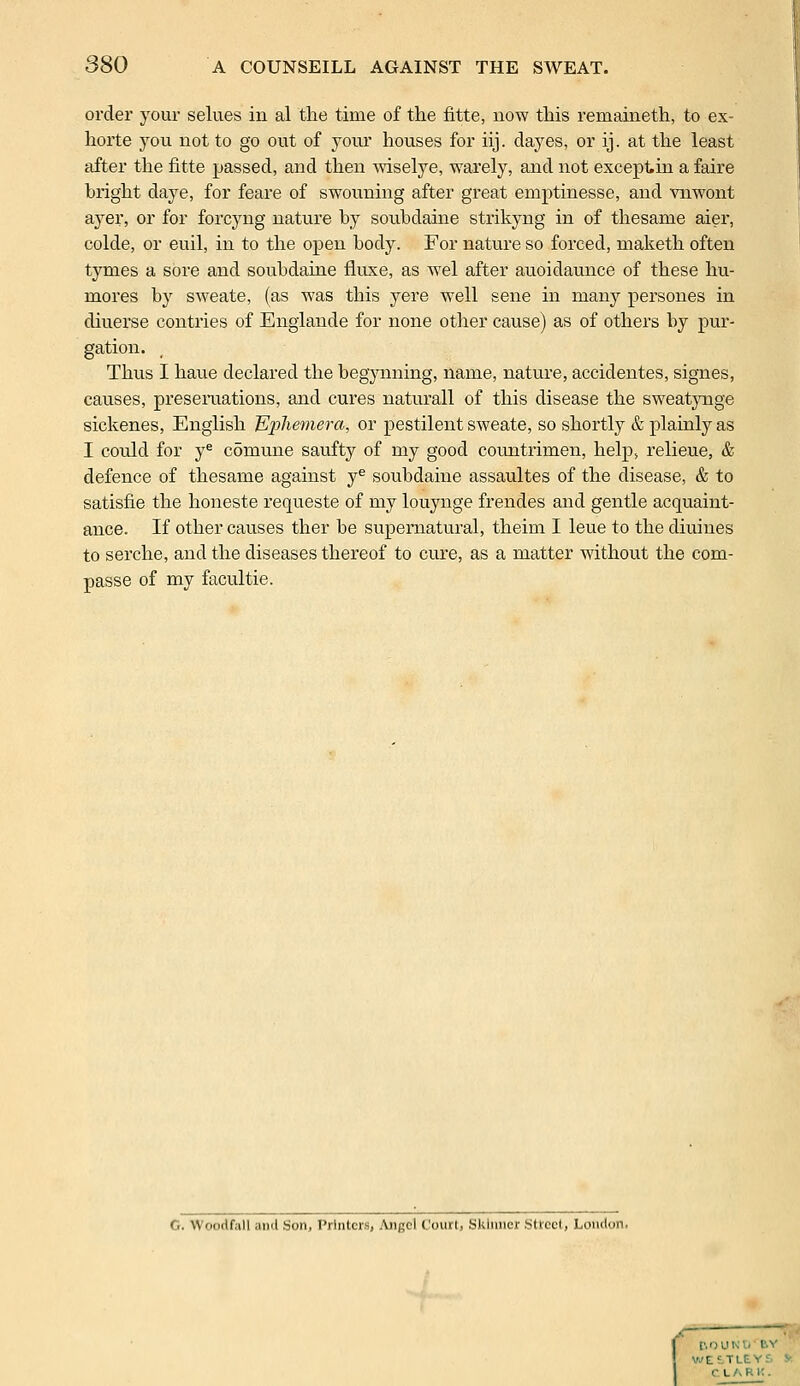 order your selues in al the time of the fitte, now this remaineth, to ex- horte you not to go out of your houses for iij. dayes, or ij. at the least after the fitte passed, and then wiselye, warely, and not exceptin a faire bright daye, for feare of swouning after great emptinesse, and vnwont ayer, or for forcyng nature by souhdaine strikyng in of thesame aier, colde, or euil, in to the open body. For nature so forced, maketh often tymes a sore and soubdaine fiuxe, as wel after auoidaunce of these hu- rnores by sweate, (as was this yere well sene in many persones in diuerse contries of Englande for none other cause) as of others by pur- gation. Thus I haue declared the begynning, name, nature, accidentes, signes, causes, presentations, and cures naturall of this disease the sweatynge sickenes, English ^hemera, or pestilent sweate, so shortly & plainly as I could for ye comune saufty of my good countrimen, help, relieue, & defence of thesame against ye soubdaine assaultes of the disease, & to satisfie the honeste requeste of my louynge frendes and gentle acquaint- ance. If other causes ther be supernatural, theim I leue to the diuines to serche, and the diseases thereof to cure, as a matter without the com- passe of my facultie. G. Woorlf.ill ami Son, Printers, Angel Court, Skinner .Street, London. ! [', O U N' WEiTLEYS CLARK.