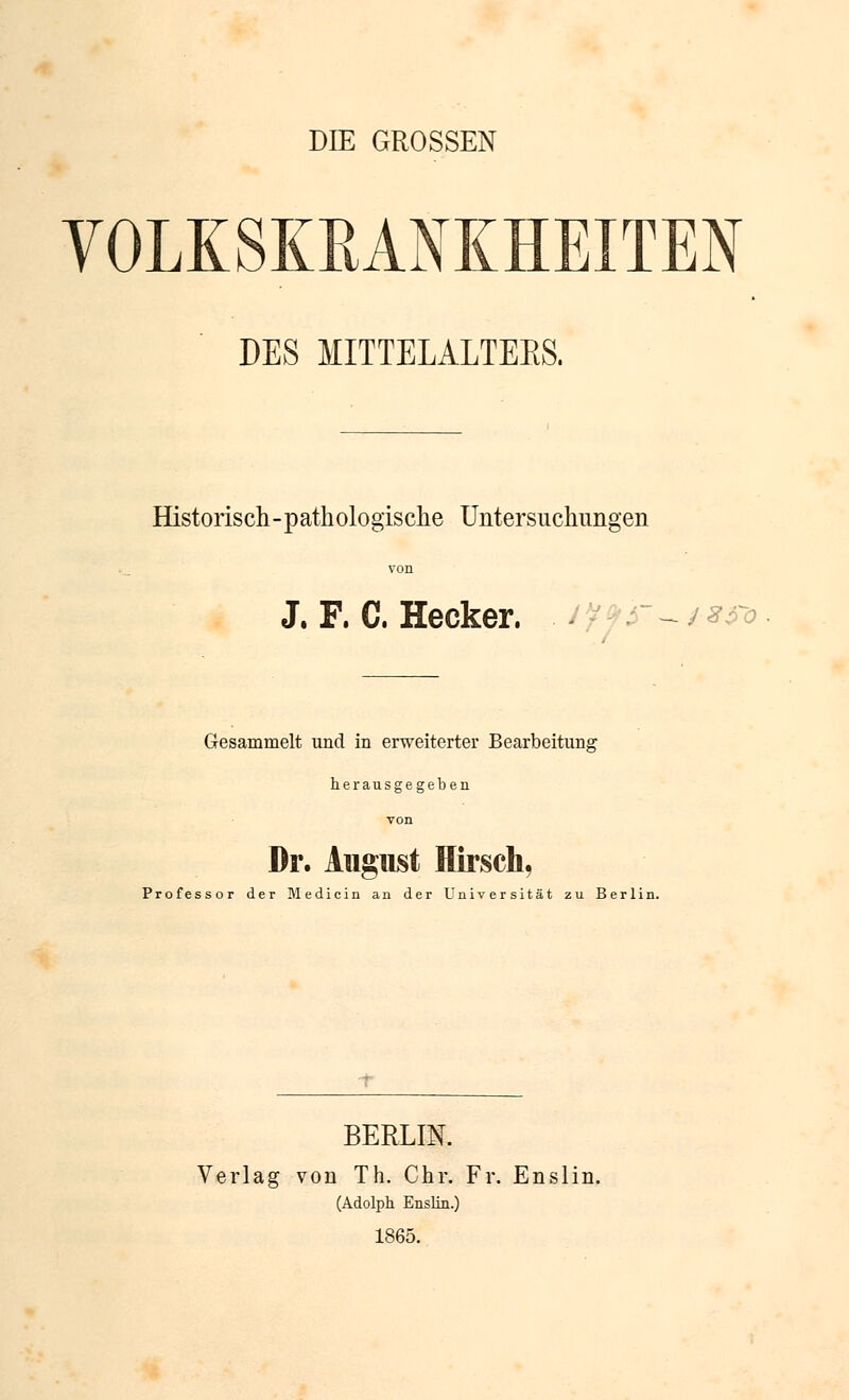 DIE GROSSEN VOLKSKEANKHEITEN DES MITTELALTEES. Historisch-pathologisclie Untersuchungen von J. F. C. Hecker. ^ 't 9^-^ ^^^o Gesammelt und in erweiterter Bearbeitung herausgegeben von Dr. August Hirsch, Professor der Medicin an der Universität zu Berlin. BERLIN. Verlag von Th. Chr. Fr. Enslin. (Adolph Enslia.) 1865.