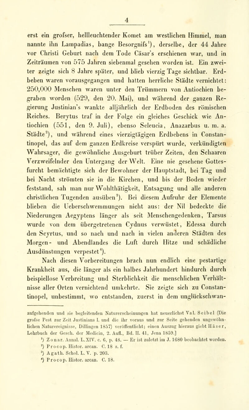 erst ein grofser, hellleuchtender Komet am westlichen Himmel, man nannte ihn Lampadias, bange Besorgnifs'), derselbe, der 44 Jahre vor Christi Geburt nach dem Tode Cäsar's erschienen war, und in Zeiträumen von 575 Jahren siebenmal gesehen worden ist. Ein zwei- ter zeigte sich 8 Jahre später, und blieb vierzig Tage sichtbar. Erd- beben waren vorausgegangen und halten herrliche Städte vernichtet: 250,000 Menschen waren unter den Trümmern von Antiochien be- graben worden (529, den 20. Mai), und während der ganzen Re- gierung Justinian's wankte alljährlich der Erdboden des römischen Reiches. Berjtus traf in der Folge ein gleiches Geschick wie An- tiochien (551, den 9. Juli), ebenso Seleucia, Anazarbus u. m. a. Städte^), und während eines vierzigtägigen Erdbebens in Constan- tinopel, das auf dem ganzen Erdkreise verspürt wurde, verkündigten Wahrsager, die gewöhnliche Ausgeburt trüber Zeiten, den Schaaren Verzweifelnder den Untergang der Welt. Eine nie gesehene Gottes- furcht bemächtigte sich der Bewohner der Hauptstadt, bei Tag und bei Nacht strömten sie in die Kirchen, und bis der Boden wieder feststand, sah man nur Wohltliätigkeit, Entsagung und alle anderen christlichen Tugenden ausüben^). Bei diesem Aufruhr der Elemente blieben die Ueberschwemmungen nicht aus: der Nil bedeckte die Niederungen Aegyptens länger als seit Menschengedenken, Tarsus wurde von dem übergetretenen Cjdnus verwüstet, Edessa durch den Scjrtus, und so nach und nach in vielen anderen Städten des Morgen- und Abendlandes die Luft durch Hitze und schädliche Ausdünstungen verpestet''). Nach diesen Vorbereitungen brach nun endlich eine pestartige Krankheit aus, die länger als ein halbes Jahrhundert hindurch durch beispiellose Verbreitung und Sterblichkeit die menschlichen Verhält- nisse aller Orten vernichtend umkehrte. Sie zeigte sich zu Constan- tinopel, unbestimmt, wo entstanden, zuerst in dem unglückschwan- aufgehenden und sie begleitenden Naturerscheinungen hat neuerlichst Val. Seibel (Die grofse Pest zur Zeit Justiuians I. und die ihr voraus und zur Seite gehenden ungewöhn- lichen Naturereignisse, Dillingen 1857) veröffentlicht; einen Auszug hieraus giebtHäser, Lehrbuch der Gesch. der Medicin, 2. Aufl., Bd. II. 41, Jena 1859.] ') Zonar. Annal. L.XIV. c. 6, p. 48. — Er ist zuletzt im J. 1680 beobachtet worden. ) Procop. Ilistor. arcan. C. 18 s. f. ') Agath. Schol. L.V. p. 203. *) Procop. Histor. arcan. C. 18.