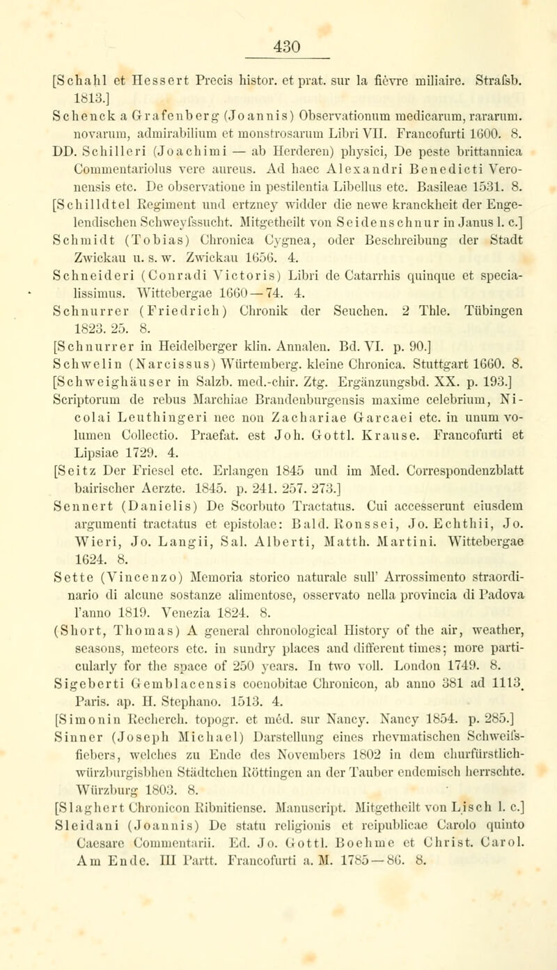[Schahl et Hessert Precis histor. et prat. sur la fievre miliaire. Strafsb. Iöl3.] Schenck a Grafenberg (Joannis) Observationum medicarurn, raranim. novanim, admirabilium et monstrosarum Libri VII. Francofurti 1600. 8. DD. Scliilleri (Joachimi — ab Herderen) physici, De peste brittannica Commeutariolus vere aureus. Ad haec Alexandri Benedict! Vero- neusis etc. De observatione in pestilentia Libellus etc. Basileae 1.531. 8. [Schilldtel Regiment und ertzney widder die newe krancklieit der Enge- lendischen Schweyfssucht. Mitgetheilt von Seidenschnur in Janus 1. c] Schmidt (Tobias) Chronica Cygnea, oder Beschreibung der Stadt Zwickau u. s. w. Zwickau 1656. 4. Schneider! (Conrad! Victoris) Libri de Catarrhis quinque et specia- lissimus. Wittebergae 16G0 —74. 4. Schnurrer (Friedrich) Chronik der Seuchen. 2 Thle. Tübingen 1823. 25. 8. [Schnurrer in Heidelberger klin. Annalen. Bd. VI. p. 90.] Schwelin (Narcissus) Würtemberg. kleine Chronica. Stuttgart 1660. 8. [Schweighäuser in Salzb. med.-chir. Ztg. Ergänzungsbd. XX. p. 193.] Scriptorum de rebus Marchiae Brandenburgensis maxime celebrium, Ni- colai Leuthingeri nee non Zachariae Garcaei etc. in umim Vo- lumen Collectio. Praefat. est Joh. Gottl. Krause. Francofurti et Lipsiae 1729. 4. [Seitz Der Friesel etc. Erlangen 1845 und im Med. Correspondenzblatt bairischer Aerzte. 1845. p. 241. 257. 273.] Sennert (Danielis) De Scorbuto Tractatus. Cu! accesserunt eiusdem argumenti tractatus et epistolae: Bald. Ronssei, Jo. Echthii, Jo. Wieri, Jo. Lang!!, Sal. Alberti, Matth. Martini. Wittebergae 1624. 8. Sette (Vincenzo) Memoria storico naturale sull' Arrossimento straordi- nario di alcune sostanze alimentose, osservato nella provincia di Padova l'anno 1819. Venezia 1824. 8. (Short, Thomas) A general chrouological History of the air, weather, seasons, meteors etc. in sundry places and different times; more parti- cularly for the space of 250 years. In two voll. London 1749. 8, Sigeberti Gemblacensis coenobitae Chronicon, ab anno 381 ad 1113_ Paris, ap. H. Stephano. 1513. 4. [Simonin Recherch. topogr. et med. sur Nancy. Nancy 1854. p. 285.] Sinner (Joseph Michael) Darstellung eines rhevmatischen Schweifs- fiebers, welches zu Ende des Novembers 1802 in dem cluu-fürstlich- würzburgisbhen Städtchen Röttingen an der Tauber endemisch herrschte. Würzburg 1803. 8. [Slaghert Chronicon Ribnitiense. Manuscript. Mitgetheilt von Lisch 1. c] Sleidani (Joannis) De statu religionis et reipublicae Carole quinto Caesarc Commentarii. Ed. Jo. Gottl. Boehme et Christ. Card. Am Ende. IH Partt. Francofurti a. M. 1785 — 86. 8.