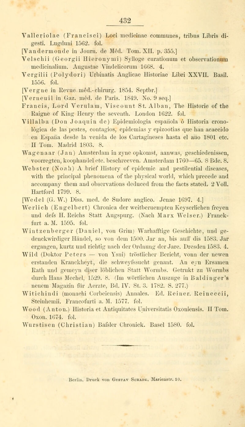 Valleriolae (Francisci) Loci medicinae eommimes, tribus Libris di- gesti. Lugduni 1562. fol. [Vandermonde iu Journ. de Med. Tom. XII. p. 355.] Velschii (Georgii Hieronymi) Sylloge curatiouum et observationum medicinalium. Augustae Vindelicorum 1668. 4. Vergilii (Polydori) Urbiuatis Anglicae Historiae Libri XXVU. Basil. 1556. fol. [Vergue in Revue m^d.-Chirurg. 1854. Septbr.] [Verneuil in Gaz. med. de Paris. 1849. No. 9 seq.] Francis, Lord Verulam, Viscount St. Alban, The Historie of the Raigne of King Henry the seventh. London 1622. fol. Villalba (Don Joaquin de) Epidemiologia espanola 6 Historia crono- lögica de las pestes, contagios, epidemias y epizootias que hau acaecido en Espaiia desde la venida de los Cartagineses hasta el ano 1801 etc. n Tom. Madrid 1803. 8. Wagenaar (Jan) Amsterdam in zyne opkomst, aanwas, geschiedenissen, voorregten, koophandel ntc. beschreeven. Amsterdam 1760—65. 8 Bde. 8. Webster (Noah) A brief History of epidemic and pestilential diseases, with the priacipal phenomena of tlie physical world, wliich precede and accompany them and observations deduced from the facts stated, 2 Voll. Hartford 1799. 8. [Wedel (G. W.) Diss. med. de Sudore anglico. Jenae 1697. 4.] Werlich (Engelbert) Chronica der weitberuempteu Keyserlichen freyen und defs H.Reichs Statt Augspurg. (Nach Marx Wels er.) Franck- furt a. M. 1595. fol. Wintzenberger (Daniel, von Grim) Warhaflftige Geschichte, und ge- denckwirdiger Händel, so von dem 1500. Jar an, bis auif dis 1583. Jar ergangen, kurtz und richtig nach der Ordnung der Jare. Dresden 1583. 4, Wild (Doktor Peters — von Ysni) tröstlicher Bericht, vonn der newen erstanden Kranckheyt, die sch^yeyfssucht genant. An eyn Ersamen Rath und gemcyn diser löblichen Statt Wornibs. Getrukt zu Wormbs durch Hans Mechel, 1529. 8. (Im wörtlichen Auszuge in Baidinger's neuem Magazin für Aerzte, Bd. IV. St. 3. 1782. S. 277.) Witichindi (monachi Corbeiensis) Annales. Ed. Reiner. Reineccii, Steinhemii. Francofurti a. M. 1577. fol. Wood (Anton.) Historia et Antiquitates Universitatis Oxoniensis. II Tom. Oxon. 1674. ful. Wurstisen (Christian) Bafsler Chronick. Basel 1580. fol. Hciliii, Dniclt von Gustav Schadk, Maricnstr. 10.
